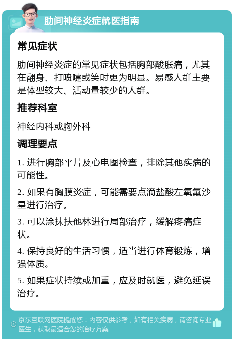 肋间神经炎症就医指南 常见症状 肋间神经炎症的常见症状包括胸部酸胀痛，尤其在翻身、打喷嚏或笑时更为明显。易感人群主要是体型较大、活动量较少的人群。 推荐科室 神经内科或胸外科 调理要点 1. 进行胸部平片及心电图检查，排除其他疾病的可能性。 2. 如果有胸膜炎症，可能需要点滴盐酸左氧氟沙星进行治疗。 3. 可以涂抹扶他林进行局部治疗，缓解疼痛症状。 4. 保持良好的生活习惯，适当进行体育锻炼，增强体质。 5. 如果症状持续或加重，应及时就医，避免延误治疗。