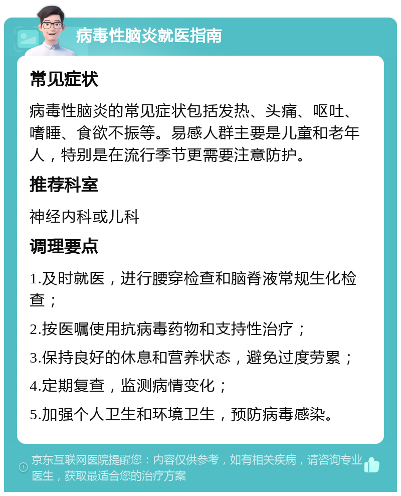 病毒性脑炎就医指南 常见症状 病毒性脑炎的常见症状包括发热、头痛、呕吐、嗜睡、食欲不振等。易感人群主要是儿童和老年人，特别是在流行季节更需要注意防护。 推荐科室 神经内科或儿科 调理要点 1.及时就医，进行腰穿检查和脑脊液常规生化检查； 2.按医嘱使用抗病毒药物和支持性治疗； 3.保持良好的休息和营养状态，避免过度劳累； 4.定期复查，监测病情变化； 5.加强个人卫生和环境卫生，预防病毒感染。