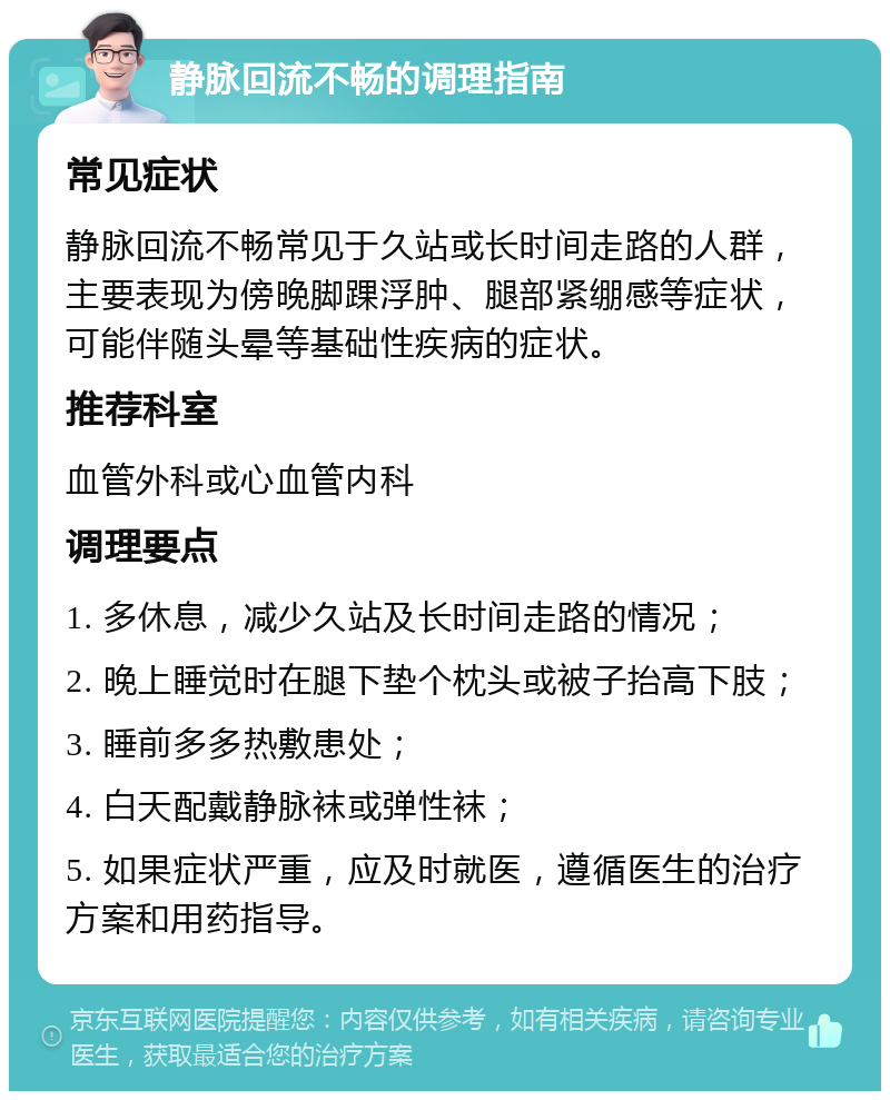 静脉回流不畅的调理指南 常见症状 静脉回流不畅常见于久站或长时间走路的人群，主要表现为傍晚脚踝浮肿、腿部紧绷感等症状，可能伴随头晕等基础性疾病的症状。 推荐科室 血管外科或心血管内科 调理要点 1. 多休息，减少久站及长时间走路的情况； 2. 晚上睡觉时在腿下垫个枕头或被子抬高下肢； 3. 睡前多多热敷患处； 4. 白天配戴静脉袜或弹性袜； 5. 如果症状严重，应及时就医，遵循医生的治疗方案和用药指导。