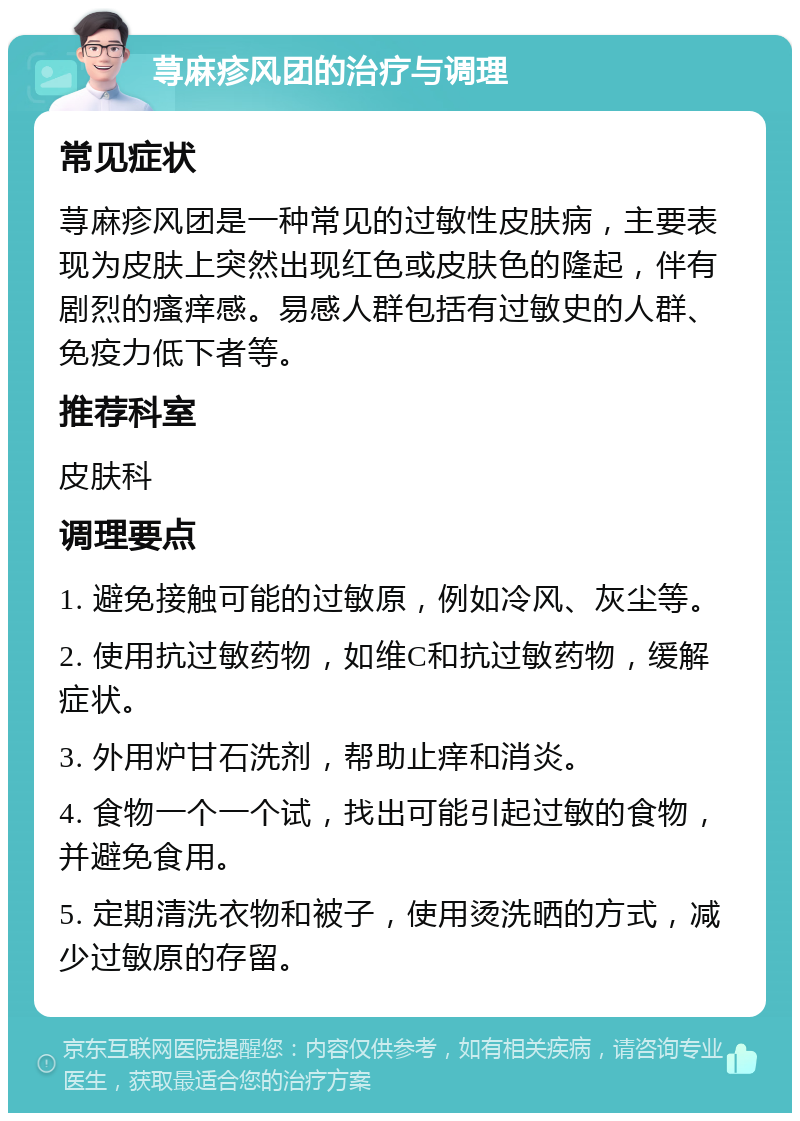 荨麻疹风团的治疗与调理 常见症状 荨麻疹风团是一种常见的过敏性皮肤病，主要表现为皮肤上突然出现红色或皮肤色的隆起，伴有剧烈的瘙痒感。易感人群包括有过敏史的人群、免疫力低下者等。 推荐科室 皮肤科 调理要点 1. 避免接触可能的过敏原，例如冷风、灰尘等。 2. 使用抗过敏药物，如维C和抗过敏药物，缓解症状。 3. 外用炉甘石洗剂，帮助止痒和消炎。 4. 食物一个一个试，找出可能引起过敏的食物，并避免食用。 5. 定期清洗衣物和被子，使用烫洗晒的方式，减少过敏原的存留。