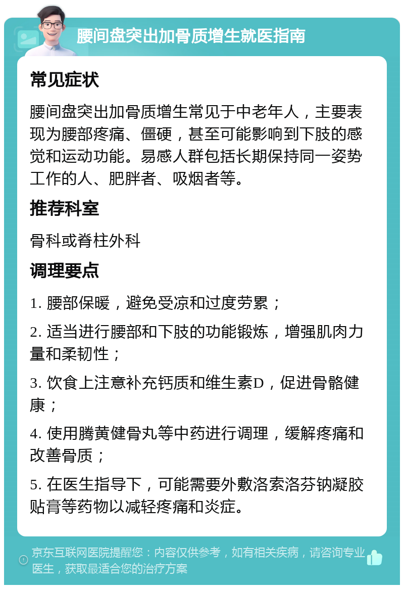 腰间盘突出加骨质增生就医指南 常见症状 腰间盘突出加骨质增生常见于中老年人，主要表现为腰部疼痛、僵硬，甚至可能影响到下肢的感觉和运动功能。易感人群包括长期保持同一姿势工作的人、肥胖者、吸烟者等。 推荐科室 骨科或脊柱外科 调理要点 1. 腰部保暖，避免受凉和过度劳累； 2. 适当进行腰部和下肢的功能锻炼，增强肌肉力量和柔韧性； 3. 饮食上注意补充钙质和维生素D，促进骨骼健康； 4. 使用腾黄健骨丸等中药进行调理，缓解疼痛和改善骨质； 5. 在医生指导下，可能需要外敷洛索洛芬钠凝胶贴膏等药物以减轻疼痛和炎症。