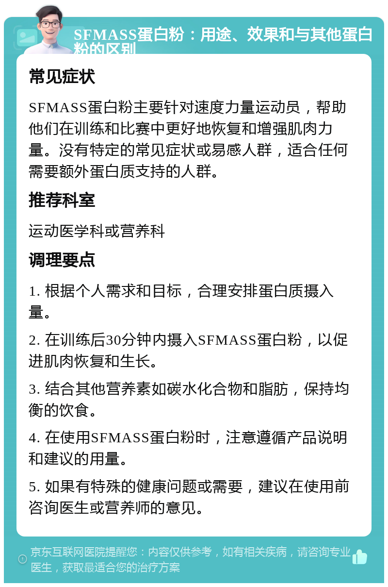 SFMASS蛋白粉：用途、效果和与其他蛋白粉的区别 常见症状 SFMASS蛋白粉主要针对速度力量运动员，帮助他们在训练和比赛中更好地恢复和增强肌肉力量。没有特定的常见症状或易感人群，适合任何需要额外蛋白质支持的人群。 推荐科室 运动医学科或营养科 调理要点 1. 根据个人需求和目标，合理安排蛋白质摄入量。 2. 在训练后30分钟内摄入SFMASS蛋白粉，以促进肌肉恢复和生长。 3. 结合其他营养素如碳水化合物和脂肪，保持均衡的饮食。 4. 在使用SFMASS蛋白粉时，注意遵循产品说明和建议的用量。 5. 如果有特殊的健康问题或需要，建议在使用前咨询医生或营养师的意见。