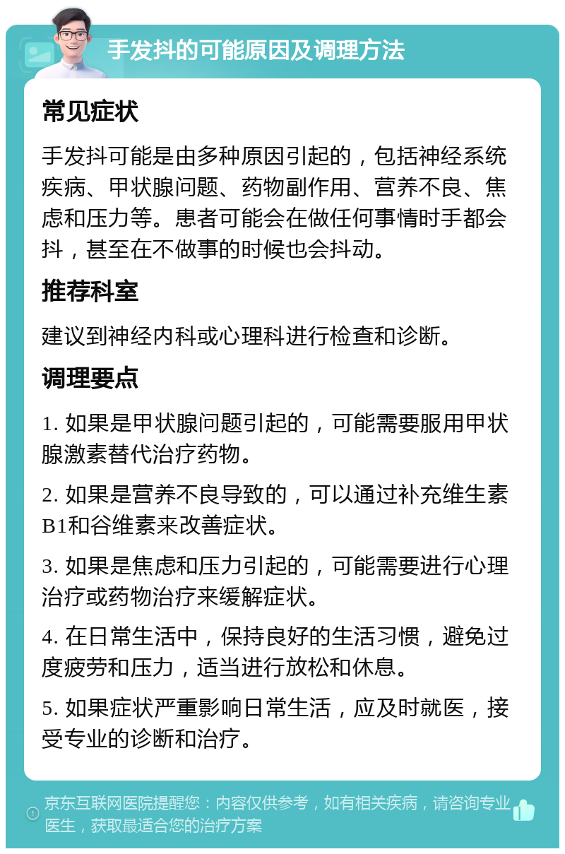 手发抖的可能原因及调理方法 常见症状 手发抖可能是由多种原因引起的，包括神经系统疾病、甲状腺问题、药物副作用、营养不良、焦虑和压力等。患者可能会在做任何事情时手都会抖，甚至在不做事的时候也会抖动。 推荐科室 建议到神经内科或心理科进行检查和诊断。 调理要点 1. 如果是甲状腺问题引起的，可能需要服用甲状腺激素替代治疗药物。 2. 如果是营养不良导致的，可以通过补充维生素B1和谷维素来改善症状。 3. 如果是焦虑和压力引起的，可能需要进行心理治疗或药物治疗来缓解症状。 4. 在日常生活中，保持良好的生活习惯，避免过度疲劳和压力，适当进行放松和休息。 5. 如果症状严重影响日常生活，应及时就医，接受专业的诊断和治疗。