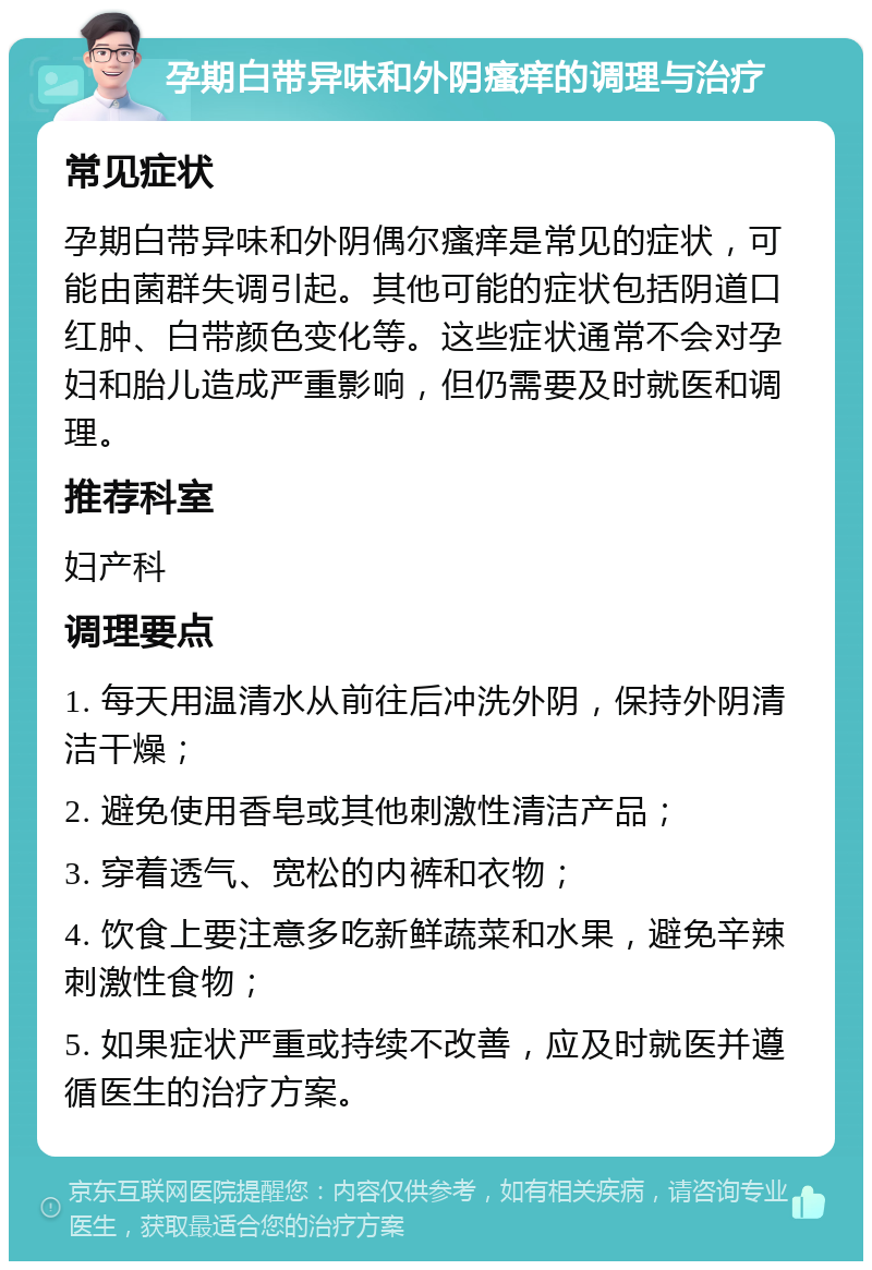 孕期白带异味和外阴瘙痒的调理与治疗 常见症状 孕期白带异味和外阴偶尔瘙痒是常见的症状，可能由菌群失调引起。其他可能的症状包括阴道口红肿、白带颜色变化等。这些症状通常不会对孕妇和胎儿造成严重影响，但仍需要及时就医和调理。 推荐科室 妇产科 调理要点 1. 每天用温清水从前往后冲洗外阴，保持外阴清洁干燥； 2. 避免使用香皂或其他刺激性清洁产品； 3. 穿着透气、宽松的内裤和衣物； 4. 饮食上要注意多吃新鲜蔬菜和水果，避免辛辣刺激性食物； 5. 如果症状严重或持续不改善，应及时就医并遵循医生的治疗方案。