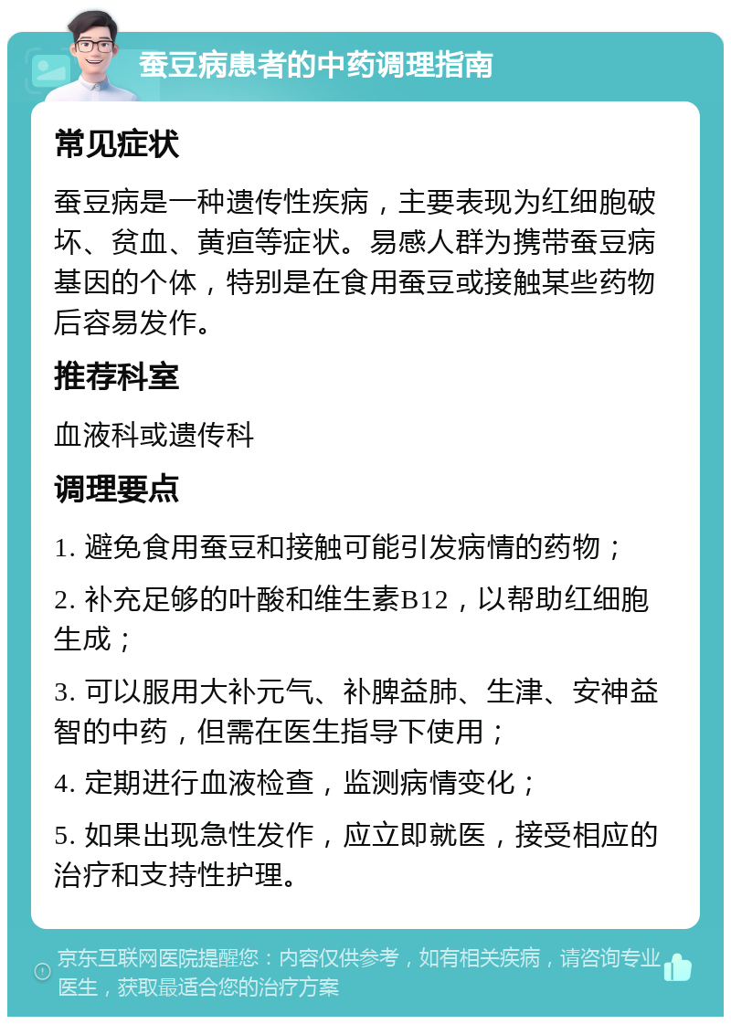 蚕豆病患者的中药调理指南 常见症状 蚕豆病是一种遗传性疾病，主要表现为红细胞破坏、贫血、黄疸等症状。易感人群为携带蚕豆病基因的个体，特别是在食用蚕豆或接触某些药物后容易发作。 推荐科室 血液科或遗传科 调理要点 1. 避免食用蚕豆和接触可能引发病情的药物； 2. 补充足够的叶酸和维生素B12，以帮助红细胞生成； 3. 可以服用大补元气、补脾益肺、生津、安神益智的中药，但需在医生指导下使用； 4. 定期进行血液检查，监测病情变化； 5. 如果出现急性发作，应立即就医，接受相应的治疗和支持性护理。