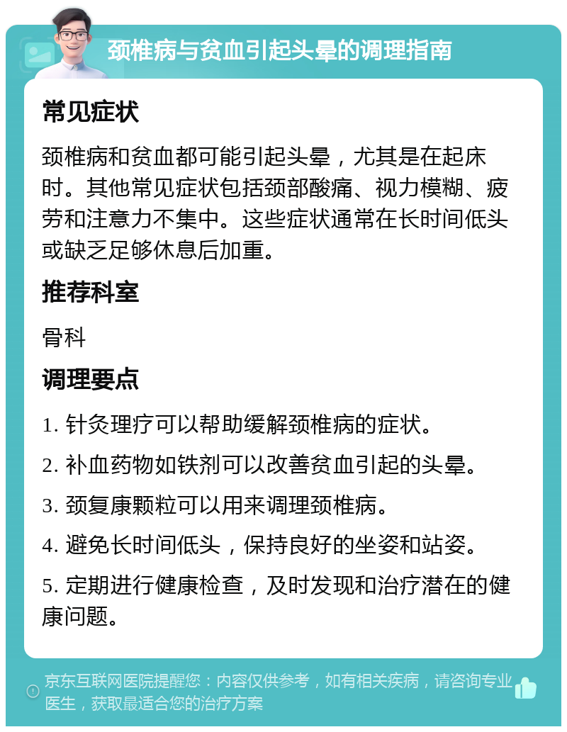 颈椎病与贫血引起头晕的调理指南 常见症状 颈椎病和贫血都可能引起头晕，尤其是在起床时。其他常见症状包括颈部酸痛、视力模糊、疲劳和注意力不集中。这些症状通常在长时间低头或缺乏足够休息后加重。 推荐科室 骨科 调理要点 1. 针灸理疗可以帮助缓解颈椎病的症状。 2. 补血药物如铁剂可以改善贫血引起的头晕。 3. 颈复康颗粒可以用来调理颈椎病。 4. 避免长时间低头，保持良好的坐姿和站姿。 5. 定期进行健康检查，及时发现和治疗潜在的健康问题。