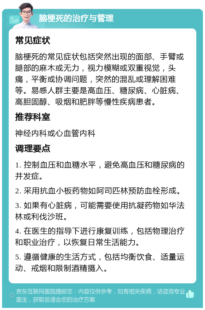 脑梗死的治疗与管理 常见症状 脑梗死的常见症状包括突然出现的面部、手臂或腿部的麻木或无力，视力模糊或双重视觉，头痛，平衡或协调问题，突然的混乱或理解困难等。易感人群主要是高血压、糖尿病、心脏病、高胆固醇、吸烟和肥胖等慢性疾病患者。 推荐科室 神经内科或心血管内科 调理要点 1. 控制血压和血糖水平，避免高血压和糖尿病的并发症。 2. 采用抗血小板药物如阿司匹林预防血栓形成。 3. 如果有心脏病，可能需要使用抗凝药物如华法林或利伐沙班。 4. 在医生的指导下进行康复训练，包括物理治疗和职业治疗，以恢复日常生活能力。 5. 遵循健康的生活方式，包括均衡饮食、适量运动、戒烟和限制酒精摄入。