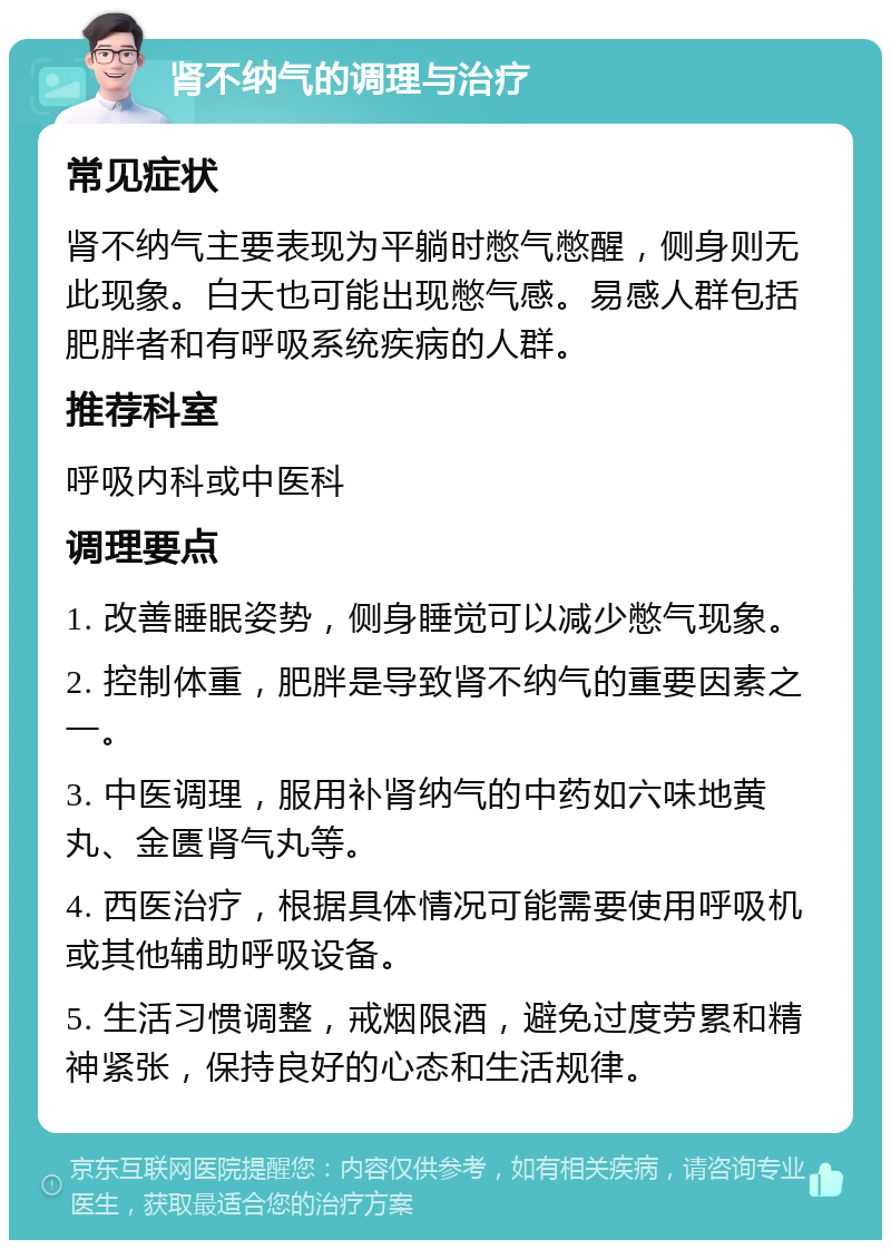 肾不纳气的调理与治疗 常见症状 肾不纳气主要表现为平躺时憋气憋醒，侧身则无此现象。白天也可能出现憋气感。易感人群包括肥胖者和有呼吸系统疾病的人群。 推荐科室 呼吸内科或中医科 调理要点 1. 改善睡眠姿势，侧身睡觉可以减少憋气现象。 2. 控制体重，肥胖是导致肾不纳气的重要因素之一。 3. 中医调理，服用补肾纳气的中药如六味地黄丸、金匮肾气丸等。 4. 西医治疗，根据具体情况可能需要使用呼吸机或其他辅助呼吸设备。 5. 生活习惯调整，戒烟限酒，避免过度劳累和精神紧张，保持良好的心态和生活规律。