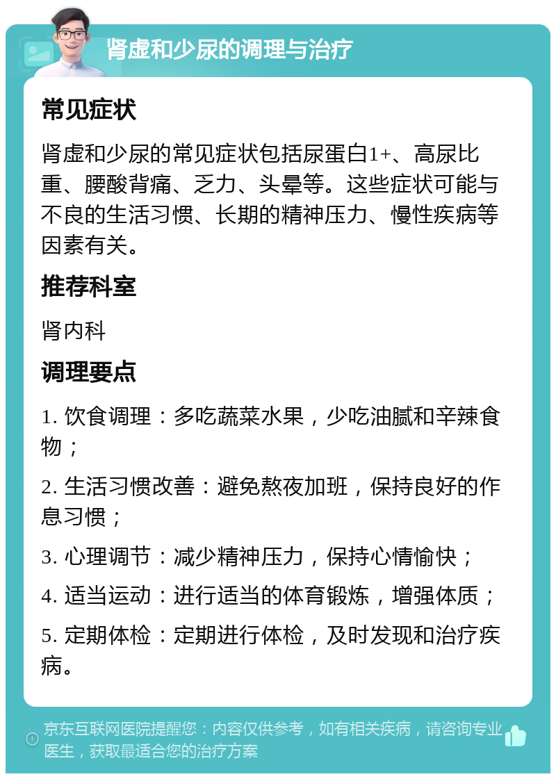 肾虚和少尿的调理与治疗 常见症状 肾虚和少尿的常见症状包括尿蛋白1+、高尿比重、腰酸背痛、乏力、头晕等。这些症状可能与不良的生活习惯、长期的精神压力、慢性疾病等因素有关。 推荐科室 肾内科 调理要点 1. 饮食调理：多吃蔬菜水果，少吃油腻和辛辣食物； 2. 生活习惯改善：避免熬夜加班，保持良好的作息习惯； 3. 心理调节：减少精神压力，保持心情愉快； 4. 适当运动：进行适当的体育锻炼，增强体质； 5. 定期体检：定期进行体检，及时发现和治疗疾病。