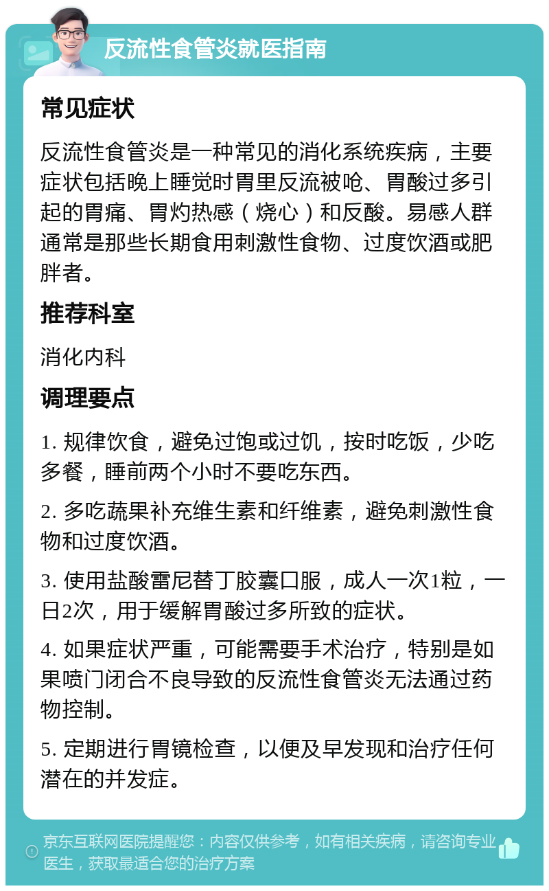 反流性食管炎就医指南 常见症状 反流性食管炎是一种常见的消化系统疾病，主要症状包括晚上睡觉时胃里反流被呛、胃酸过多引起的胃痛、胃灼热感（烧心）和反酸。易感人群通常是那些长期食用刺激性食物、过度饮酒或肥胖者。 推荐科室 消化内科 调理要点 1. 规律饮食，避免过饱或过饥，按时吃饭，少吃多餐，睡前两个小时不要吃东西。 2. 多吃蔬果补充维生素和纤维素，避免刺激性食物和过度饮酒。 3. 使用盐酸雷尼替丁胶囊口服，成人一次1粒，一日2次，用于缓解胃酸过多所致的症状。 4. 如果症状严重，可能需要手术治疗，特别是如果喷门闭合不良导致的反流性食管炎无法通过药物控制。 5. 定期进行胃镜检查，以便及早发现和治疗任何潜在的并发症。