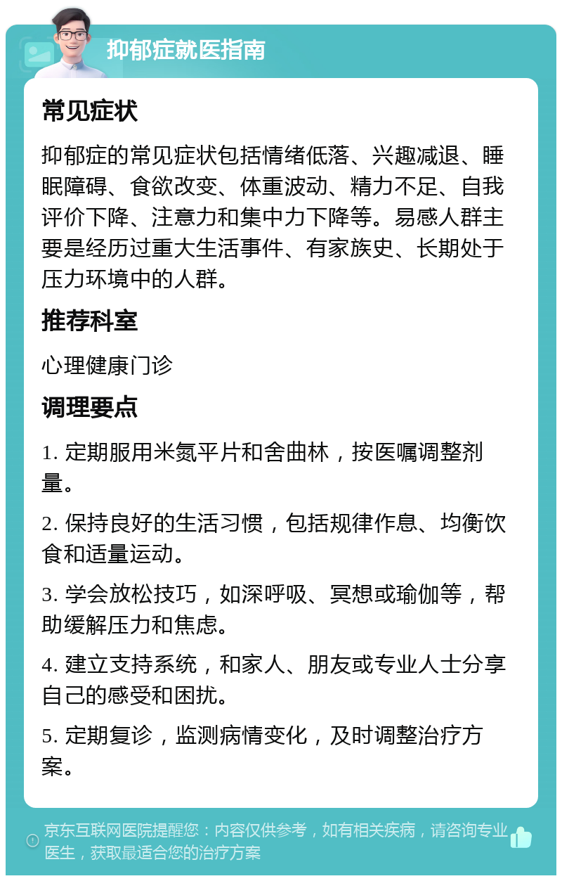 抑郁症就医指南 常见症状 抑郁症的常见症状包括情绪低落、兴趣减退、睡眠障碍、食欲改变、体重波动、精力不足、自我评价下降、注意力和集中力下降等。易感人群主要是经历过重大生活事件、有家族史、长期处于压力环境中的人群。 推荐科室 心理健康门诊 调理要点 1. 定期服用米氮平片和舍曲林，按医嘱调整剂量。 2. 保持良好的生活习惯，包括规律作息、均衡饮食和适量运动。 3. 学会放松技巧，如深呼吸、冥想或瑜伽等，帮助缓解压力和焦虑。 4. 建立支持系统，和家人、朋友或专业人士分享自己的感受和困扰。 5. 定期复诊，监测病情变化，及时调整治疗方案。