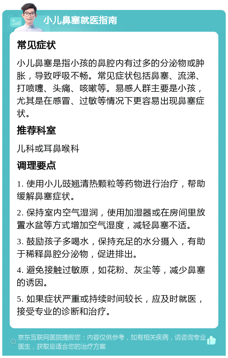 小儿鼻塞就医指南 常见症状 小儿鼻塞是指小孩的鼻腔内有过多的分泌物或肿胀，导致呼吸不畅。常见症状包括鼻塞、流涕、打喷嚏、头痛、咳嗽等。易感人群主要是小孩，尤其是在感冒、过敏等情况下更容易出现鼻塞症状。 推荐科室 儿科或耳鼻喉科 调理要点 1. 使用小儿豉翘清热颗粒等药物进行治疗，帮助缓解鼻塞症状。 2. 保持室内空气湿润，使用加湿器或在房间里放置水盆等方式增加空气湿度，减轻鼻塞不适。 3. 鼓励孩子多喝水，保持充足的水分摄入，有助于稀释鼻腔分泌物，促进排出。 4. 避免接触过敏原，如花粉、灰尘等，减少鼻塞的诱因。 5. 如果症状严重或持续时间较长，应及时就医，接受专业的诊断和治疗。