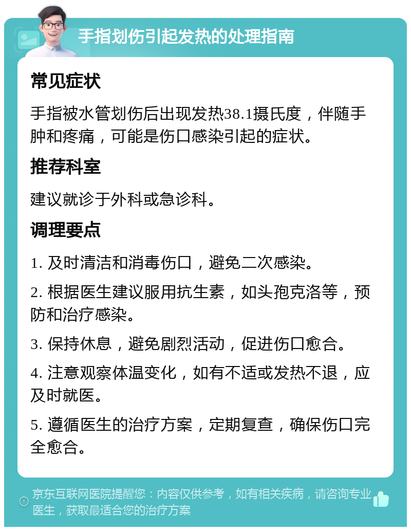 手指划伤引起发热的处理指南 常见症状 手指被水管划伤后出现发热38.1摄氏度，伴随手肿和疼痛，可能是伤口感染引起的症状。 推荐科室 建议就诊于外科或急诊科。 调理要点 1. 及时清洁和消毒伤口，避免二次感染。 2. 根据医生建议服用抗生素，如头孢克洛等，预防和治疗感染。 3. 保持休息，避免剧烈活动，促进伤口愈合。 4. 注意观察体温变化，如有不适或发热不退，应及时就医。 5. 遵循医生的治疗方案，定期复查，确保伤口完全愈合。