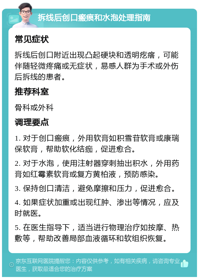 拆线后创口瘢痕和水泡处理指南 常见症状 拆线后创口附近出现凸起硬块和透明疙瘩，可能伴随轻微疼痛或无症状，易感人群为手术或外伤后拆线的患者。 推荐科室 骨科或外科 调理要点 1. 对于创口瘢痕，外用软膏如积雪苷软膏或康瑞保软膏，帮助软化结痂，促进愈合。 2. 对于水泡，使用注射器穿刺抽出积水，外用药膏如红霉素软膏或复方黄柏液，预防感染。 3. 保持创口清洁，避免摩擦和压力，促进愈合。 4. 如果症状加重或出现红肿、渗出等情况，应及时就医。 5. 在医生指导下，适当进行物理治疗如按摩、热敷等，帮助改善局部血液循环和软组织恢复。