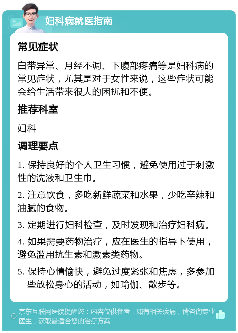 妇科病就医指南 常见症状 白带异常、月经不调、下腹部疼痛等是妇科病的常见症状，尤其是对于女性来说，这些症状可能会给生活带来很大的困扰和不便。 推荐科室 妇科 调理要点 1. 保持良好的个人卫生习惯，避免使用过于刺激性的洗液和卫生巾。 2. 注意饮食，多吃新鲜蔬菜和水果，少吃辛辣和油腻的食物。 3. 定期进行妇科检查，及时发现和治疗妇科病。 4. 如果需要药物治疗，应在医生的指导下使用，避免滥用抗生素和激素类药物。 5. 保持心情愉快，避免过度紧张和焦虑，多参加一些放松身心的活动，如瑜伽、散步等。