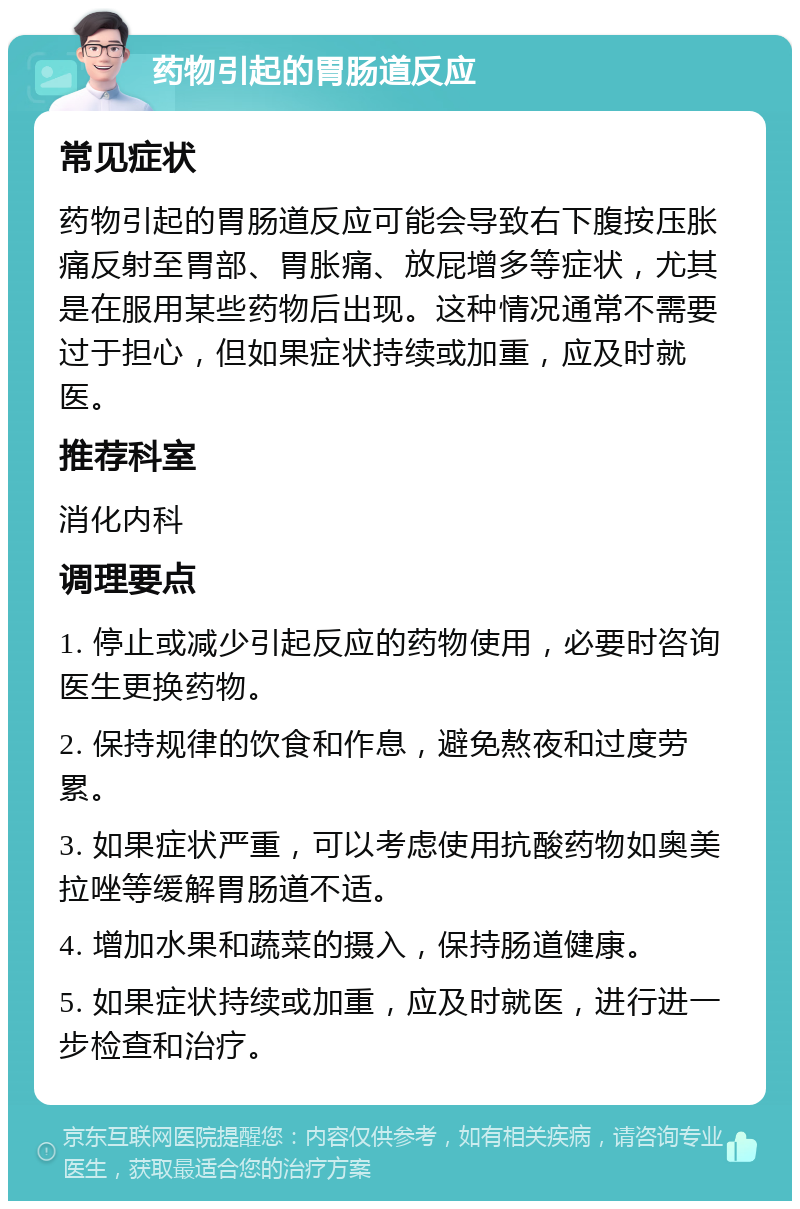 药物引起的胃肠道反应 常见症状 药物引起的胃肠道反应可能会导致右下腹按压胀痛反射至胃部、胃胀痛、放屁增多等症状，尤其是在服用某些药物后出现。这种情况通常不需要过于担心，但如果症状持续或加重，应及时就医。 推荐科室 消化内科 调理要点 1. 停止或减少引起反应的药物使用，必要时咨询医生更换药物。 2. 保持规律的饮食和作息，避免熬夜和过度劳累。 3. 如果症状严重，可以考虑使用抗酸药物如奥美拉唑等缓解胃肠道不适。 4. 增加水果和蔬菜的摄入，保持肠道健康。 5. 如果症状持续或加重，应及时就医，进行进一步检查和治疗。