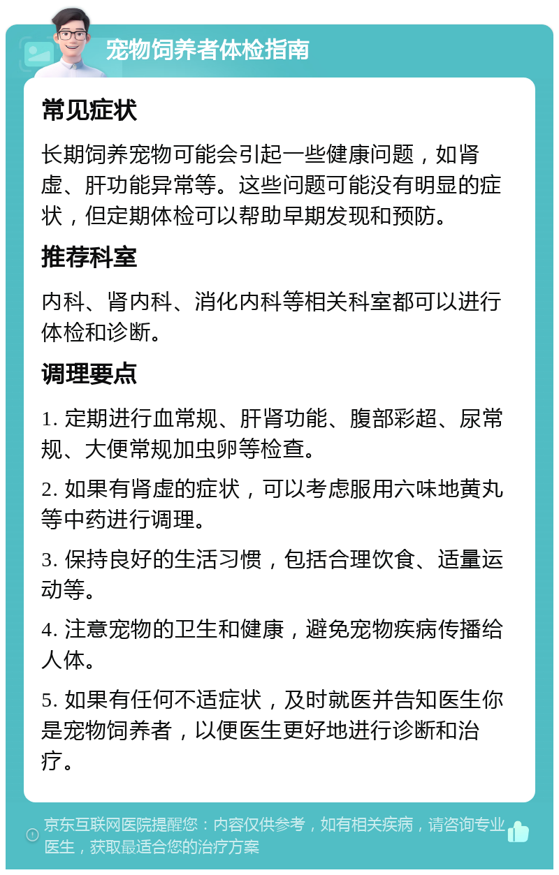 宠物饲养者体检指南 常见症状 长期饲养宠物可能会引起一些健康问题，如肾虚、肝功能异常等。这些问题可能没有明显的症状，但定期体检可以帮助早期发现和预防。 推荐科室 内科、肾内科、消化内科等相关科室都可以进行体检和诊断。 调理要点 1. 定期进行血常规、肝肾功能、腹部彩超、尿常规、大便常规加虫卵等检查。 2. 如果有肾虚的症状，可以考虑服用六味地黄丸等中药进行调理。 3. 保持良好的生活习惯，包括合理饮食、适量运动等。 4. 注意宠物的卫生和健康，避免宠物疾病传播给人体。 5. 如果有任何不适症状，及时就医并告知医生你是宠物饲养者，以便医生更好地进行诊断和治疗。