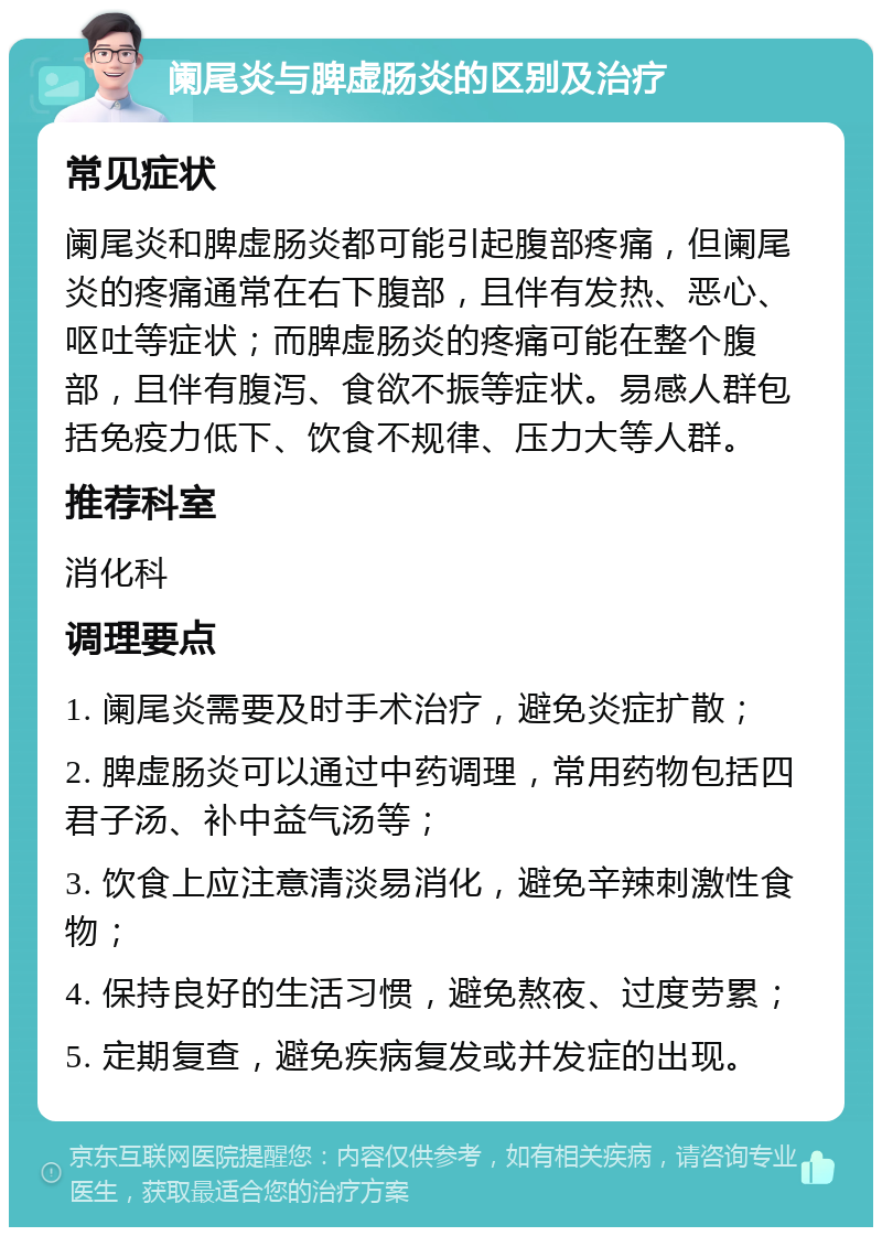 阑尾炎与脾虚肠炎的区别及治疗 常见症状 阑尾炎和脾虚肠炎都可能引起腹部疼痛，但阑尾炎的疼痛通常在右下腹部，且伴有发热、恶心、呕吐等症状；而脾虚肠炎的疼痛可能在整个腹部，且伴有腹泻、食欲不振等症状。易感人群包括免疫力低下、饮食不规律、压力大等人群。 推荐科室 消化科 调理要点 1. 阑尾炎需要及时手术治疗，避免炎症扩散； 2. 脾虚肠炎可以通过中药调理，常用药物包括四君子汤、补中益气汤等； 3. 饮食上应注意清淡易消化，避免辛辣刺激性食物； 4. 保持良好的生活习惯，避免熬夜、过度劳累； 5. 定期复查，避免疾病复发或并发症的出现。