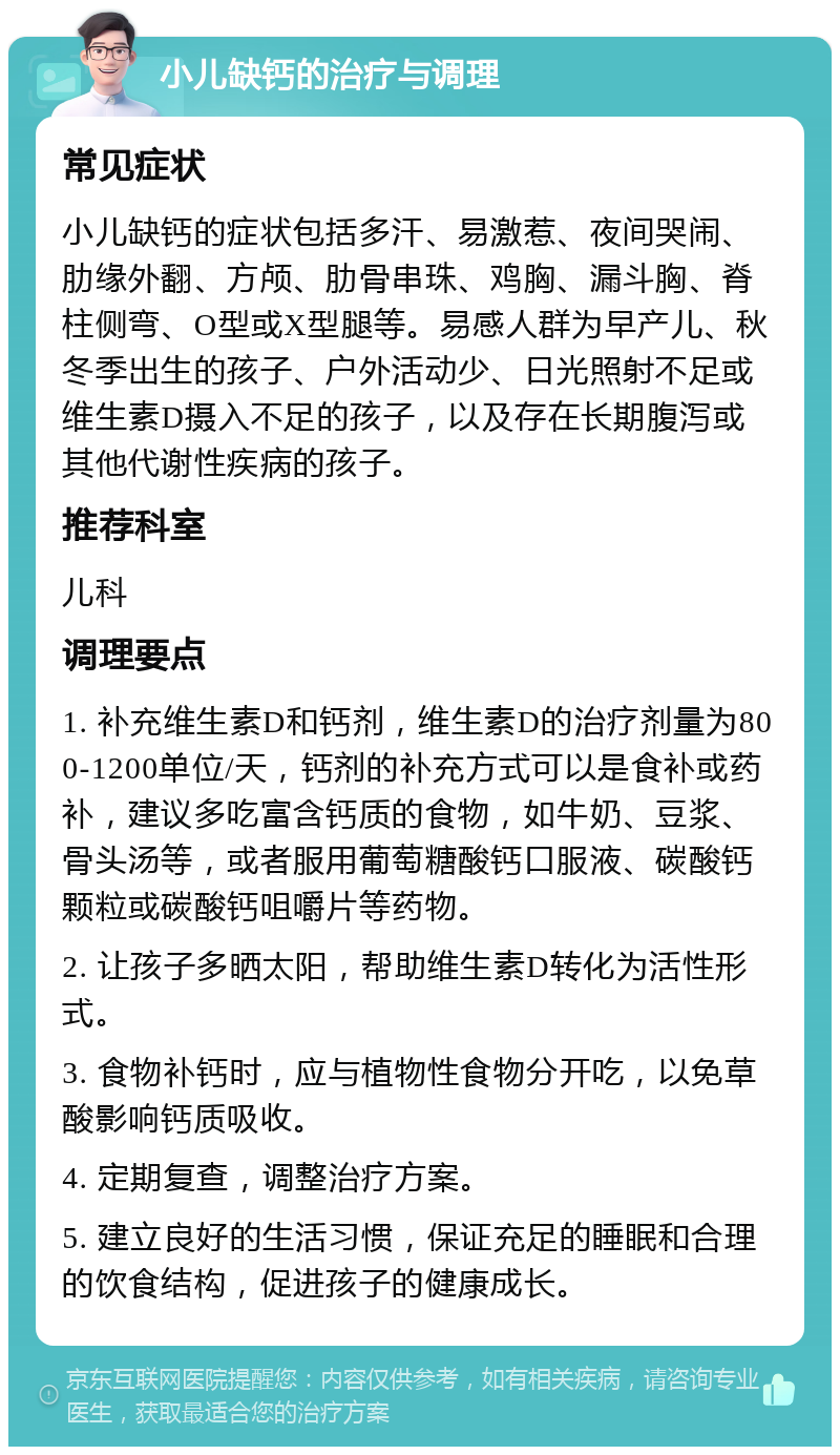 小儿缺钙的治疗与调理 常见症状 小儿缺钙的症状包括多汗、易激惹、夜间哭闹、肋缘外翻、方颅、肋骨串珠、鸡胸、漏斗胸、脊柱侧弯、O型或X型腿等。易感人群为早产儿、秋冬季出生的孩子、户外活动少、日光照射不足或维生素D摄入不足的孩子，以及存在长期腹泻或其他代谢性疾病的孩子。 推荐科室 儿科 调理要点 1. 补充维生素D和钙剂，维生素D的治疗剂量为800-1200单位/天，钙剂的补充方式可以是食补或药补，建议多吃富含钙质的食物，如牛奶、豆浆、骨头汤等，或者服用葡萄糖酸钙口服液、碳酸钙颗粒或碳酸钙咀嚼片等药物。 2. 让孩子多晒太阳，帮助维生素D转化为活性形式。 3. 食物补钙时，应与植物性食物分开吃，以免草酸影响钙质吸收。 4. 定期复查，调整治疗方案。 5. 建立良好的生活习惯，保证充足的睡眠和合理的饮食结构，促进孩子的健康成长。