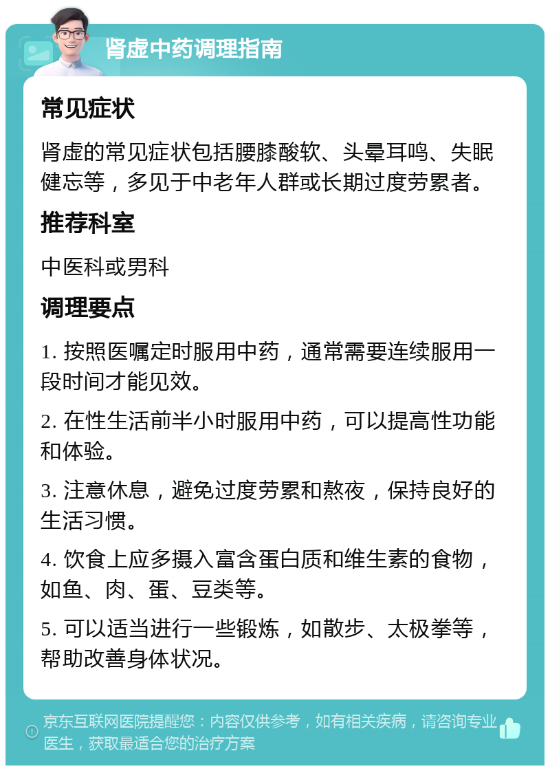 肾虚中药调理指南 常见症状 肾虚的常见症状包括腰膝酸软、头晕耳鸣、失眠健忘等，多见于中老年人群或长期过度劳累者。 推荐科室 中医科或男科 调理要点 1. 按照医嘱定时服用中药，通常需要连续服用一段时间才能见效。 2. 在性生活前半小时服用中药，可以提高性功能和体验。 3. 注意休息，避免过度劳累和熬夜，保持良好的生活习惯。 4. 饮食上应多摄入富含蛋白质和维生素的食物，如鱼、肉、蛋、豆类等。 5. 可以适当进行一些锻炼，如散步、太极拳等，帮助改善身体状况。