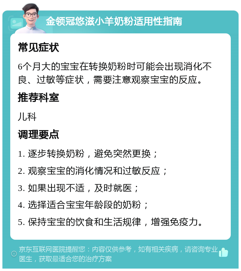 金领冠悠滋小羊奶粉适用性指南 常见症状 6个月大的宝宝在转换奶粉时可能会出现消化不良、过敏等症状，需要注意观察宝宝的反应。 推荐科室 儿科 调理要点 1. 逐步转换奶粉，避免突然更换； 2. 观察宝宝的消化情况和过敏反应； 3. 如果出现不适，及时就医； 4. 选择适合宝宝年龄段的奶粉； 5. 保持宝宝的饮食和生活规律，增强免疫力。