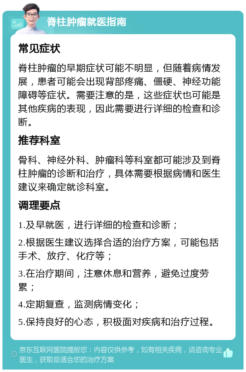 脊柱肿瘤就医指南 常见症状 脊柱肿瘤的早期症状可能不明显，但随着病情发展，患者可能会出现背部疼痛、僵硬、神经功能障碍等症状。需要注意的是，这些症状也可能是其他疾病的表现，因此需要进行详细的检查和诊断。 推荐科室 骨科、神经外科、肿瘤科等科室都可能涉及到脊柱肿瘤的诊断和治疗，具体需要根据病情和医生建议来确定就诊科室。 调理要点 1.及早就医，进行详细的检查和诊断； 2.根据医生建议选择合适的治疗方案，可能包括手术、放疗、化疗等； 3.在治疗期间，注意休息和营养，避免过度劳累； 4.定期复查，监测病情变化； 5.保持良好的心态，积极面对疾病和治疗过程。