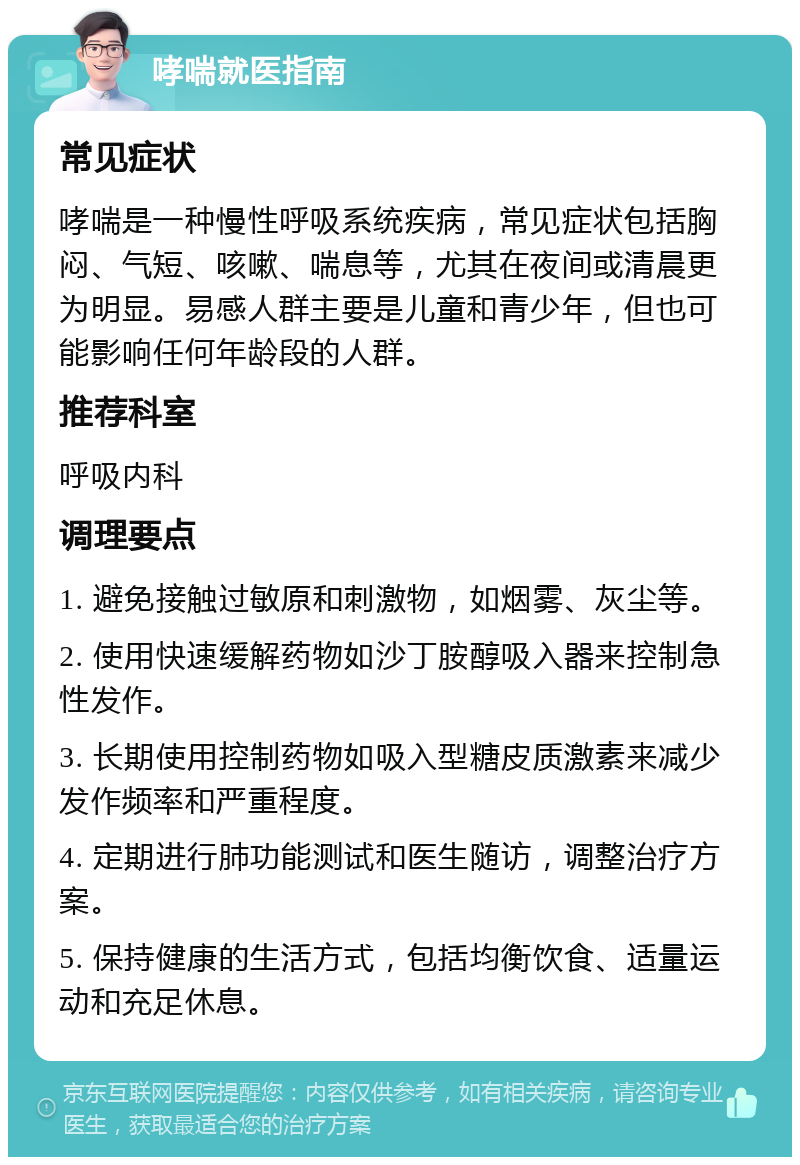 哮喘就医指南 常见症状 哮喘是一种慢性呼吸系统疾病，常见症状包括胸闷、气短、咳嗽、喘息等，尤其在夜间或清晨更为明显。易感人群主要是儿童和青少年，但也可能影响任何年龄段的人群。 推荐科室 呼吸内科 调理要点 1. 避免接触过敏原和刺激物，如烟雾、灰尘等。 2. 使用快速缓解药物如沙丁胺醇吸入器来控制急性发作。 3. 长期使用控制药物如吸入型糖皮质激素来减少发作频率和严重程度。 4. 定期进行肺功能测试和医生随访，调整治疗方案。 5. 保持健康的生活方式，包括均衡饮食、适量运动和充足休息。