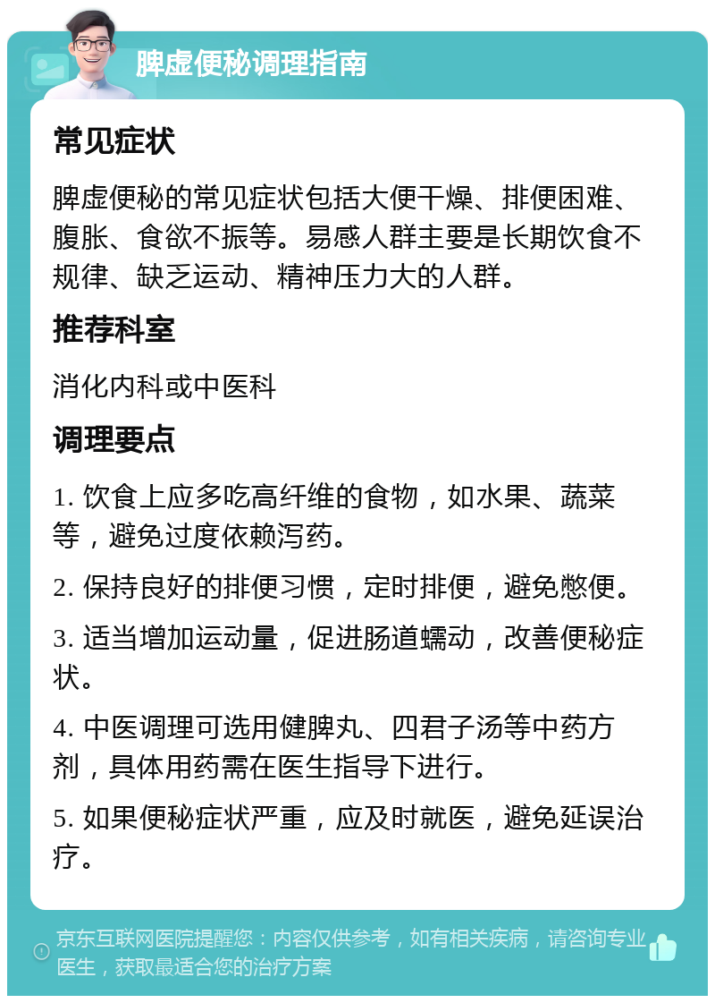 脾虚便秘调理指南 常见症状 脾虚便秘的常见症状包括大便干燥、排便困难、腹胀、食欲不振等。易感人群主要是长期饮食不规律、缺乏运动、精神压力大的人群。 推荐科室 消化内科或中医科 调理要点 1. 饮食上应多吃高纤维的食物，如水果、蔬菜等，避免过度依赖泻药。 2. 保持良好的排便习惯，定时排便，避免憋便。 3. 适当增加运动量，促进肠道蠕动，改善便秘症状。 4. 中医调理可选用健脾丸、四君子汤等中药方剂，具体用药需在医生指导下进行。 5. 如果便秘症状严重，应及时就医，避免延误治疗。