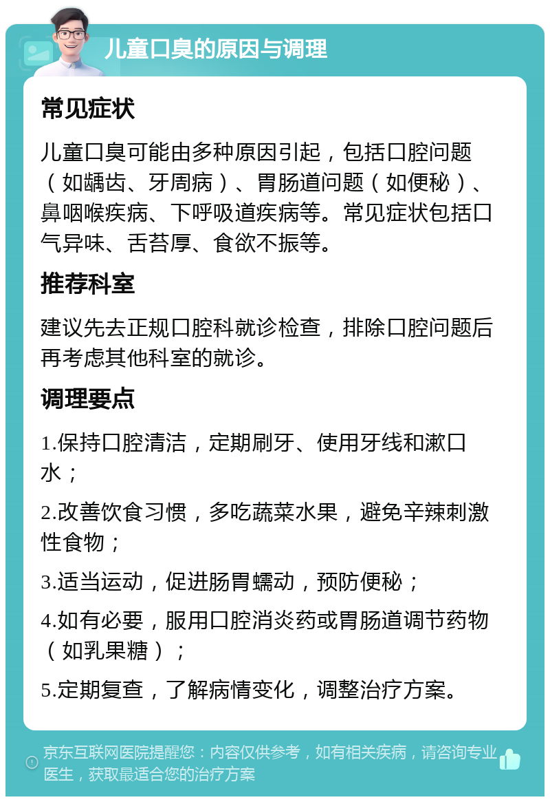 儿童口臭的原因与调理 常见症状 儿童口臭可能由多种原因引起，包括口腔问题（如龋齿、牙周病）、胃肠道问题（如便秘）、鼻咽喉疾病、下呼吸道疾病等。常见症状包括口气异味、舌苔厚、食欲不振等。 推荐科室 建议先去正规口腔科就诊检查，排除口腔问题后再考虑其他科室的就诊。 调理要点 1.保持口腔清洁，定期刷牙、使用牙线和漱口水； 2.改善饮食习惯，多吃蔬菜水果，避免辛辣刺激性食物； 3.适当运动，促进肠胃蠕动，预防便秘； 4.如有必要，服用口腔消炎药或胃肠道调节药物（如乳果糖）； 5.定期复查，了解病情变化，调整治疗方案。