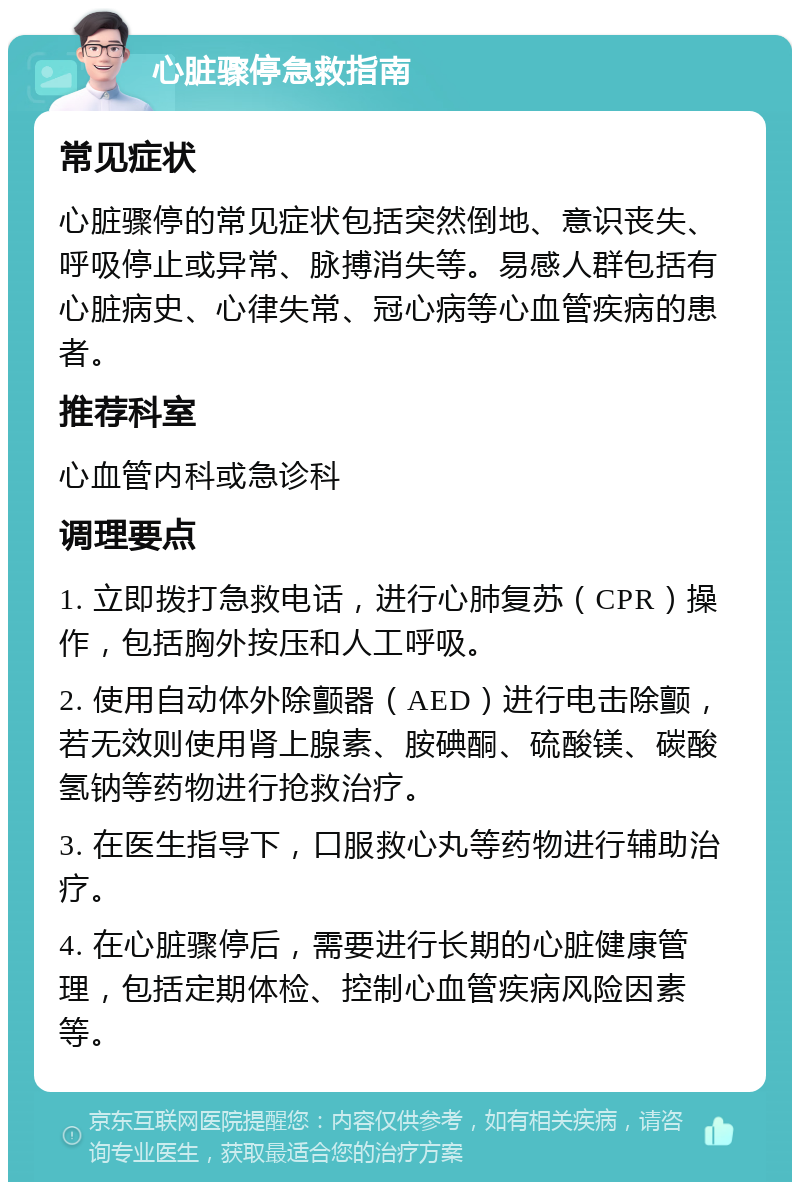 心脏骤停急救指南 常见症状 心脏骤停的常见症状包括突然倒地、意识丧失、呼吸停止或异常、脉搏消失等。易感人群包括有心脏病史、心律失常、冠心病等心血管疾病的患者。 推荐科室 心血管内科或急诊科 调理要点 1. 立即拨打急救电话，进行心肺复苏（CPR）操作，包括胸外按压和人工呼吸。 2. 使用自动体外除颤器（AED）进行电击除颤，若无效则使用肾上腺素、胺碘酮、硫酸镁、碳酸氢钠等药物进行抢救治疗。 3. 在医生指导下，口服救心丸等药物进行辅助治疗。 4. 在心脏骤停后，需要进行长期的心脏健康管理，包括定期体检、控制心血管疾病风险因素等。