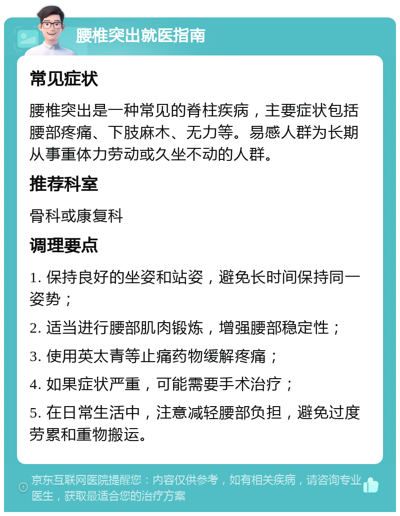 腰椎突出就医指南 常见症状 腰椎突出是一种常见的脊柱疾病，主要症状包括腰部疼痛、下肢麻木、无力等。易感人群为长期从事重体力劳动或久坐不动的人群。 推荐科室 骨科或康复科 调理要点 1. 保持良好的坐姿和站姿，避免长时间保持同一姿势； 2. 适当进行腰部肌肉锻炼，增强腰部稳定性； 3. 使用英太青等止痛药物缓解疼痛； 4. 如果症状严重，可能需要手术治疗； 5. 在日常生活中，注意减轻腰部负担，避免过度劳累和重物搬运。