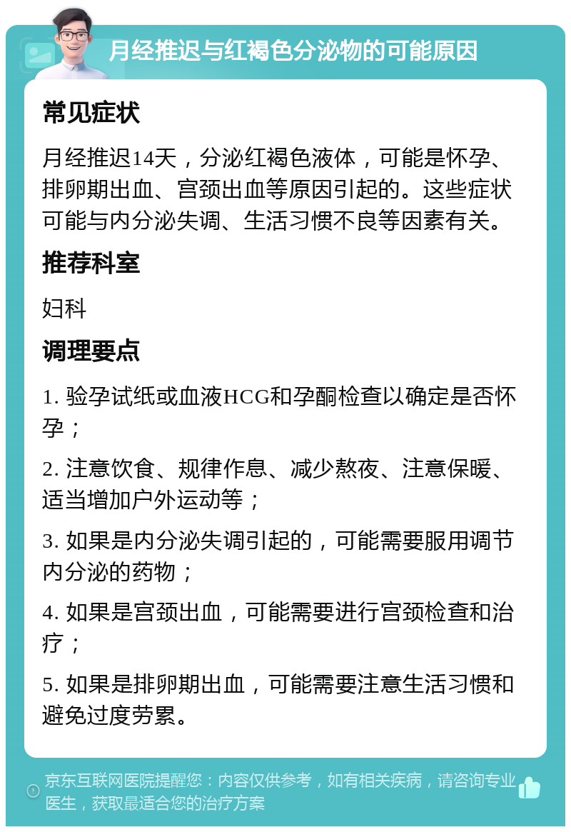 月经推迟与红褐色分泌物的可能原因 常见症状 月经推迟14天，分泌红褐色液体，可能是怀孕、排卵期出血、宫颈出血等原因引起的。这些症状可能与内分泌失调、生活习惯不良等因素有关。 推荐科室 妇科 调理要点 1. 验孕试纸或血液HCG和孕酮检查以确定是否怀孕； 2. 注意饮食、规律作息、减少熬夜、注意保暖、适当增加户外运动等； 3. 如果是内分泌失调引起的，可能需要服用调节内分泌的药物； 4. 如果是宫颈出血，可能需要进行宫颈检查和治疗； 5. 如果是排卵期出血，可能需要注意生活习惯和避免过度劳累。