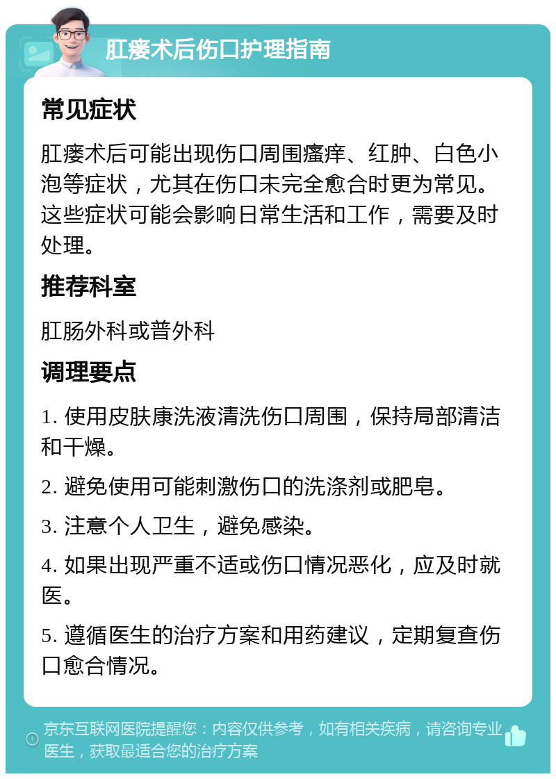 肛瘘术后伤口护理指南 常见症状 肛瘘术后可能出现伤口周围瘙痒、红肿、白色小泡等症状，尤其在伤口未完全愈合时更为常见。这些症状可能会影响日常生活和工作，需要及时处理。 推荐科室 肛肠外科或普外科 调理要点 1. 使用皮肤康洗液清洗伤口周围，保持局部清洁和干燥。 2. 避免使用可能刺激伤口的洗涤剂或肥皂。 3. 注意个人卫生，避免感染。 4. 如果出现严重不适或伤口情况恶化，应及时就医。 5. 遵循医生的治疗方案和用药建议，定期复查伤口愈合情况。