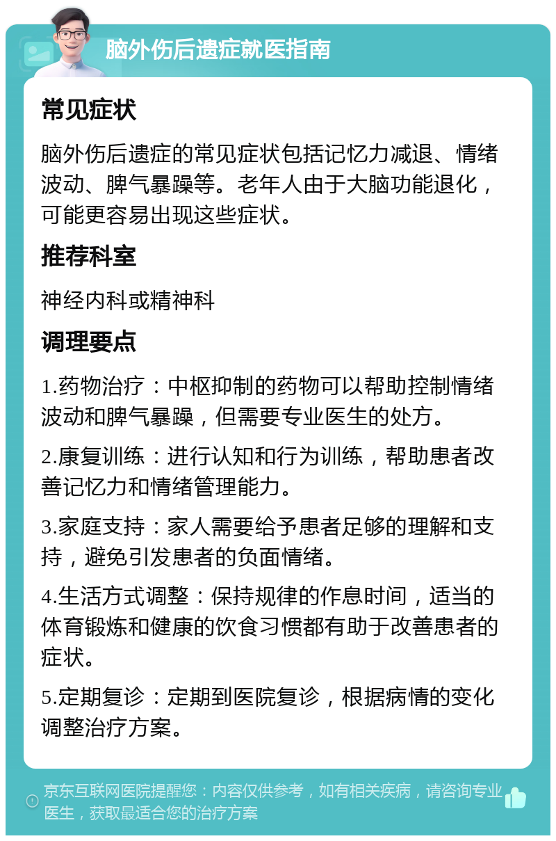 脑外伤后遗症就医指南 常见症状 脑外伤后遗症的常见症状包括记忆力减退、情绪波动、脾气暴躁等。老年人由于大脑功能退化，可能更容易出现这些症状。 推荐科室 神经内科或精神科 调理要点 1.药物治疗：中枢抑制的药物可以帮助控制情绪波动和脾气暴躁，但需要专业医生的处方。 2.康复训练：进行认知和行为训练，帮助患者改善记忆力和情绪管理能力。 3.家庭支持：家人需要给予患者足够的理解和支持，避免引发患者的负面情绪。 4.生活方式调整：保持规律的作息时间，适当的体育锻炼和健康的饮食习惯都有助于改善患者的症状。 5.定期复诊：定期到医院复诊，根据病情的变化调整治疗方案。