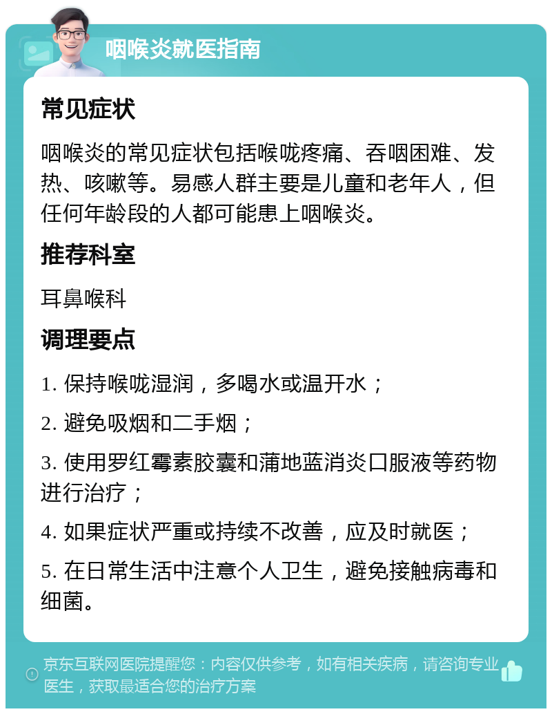 咽喉炎就医指南 常见症状 咽喉炎的常见症状包括喉咙疼痛、吞咽困难、发热、咳嗽等。易感人群主要是儿童和老年人，但任何年龄段的人都可能患上咽喉炎。 推荐科室 耳鼻喉科 调理要点 1. 保持喉咙湿润，多喝水或温开水； 2. 避免吸烟和二手烟； 3. 使用罗红霉素胶囊和蒲地蓝消炎口服液等药物进行治疗； 4. 如果症状严重或持续不改善，应及时就医； 5. 在日常生活中注意个人卫生，避免接触病毒和细菌。