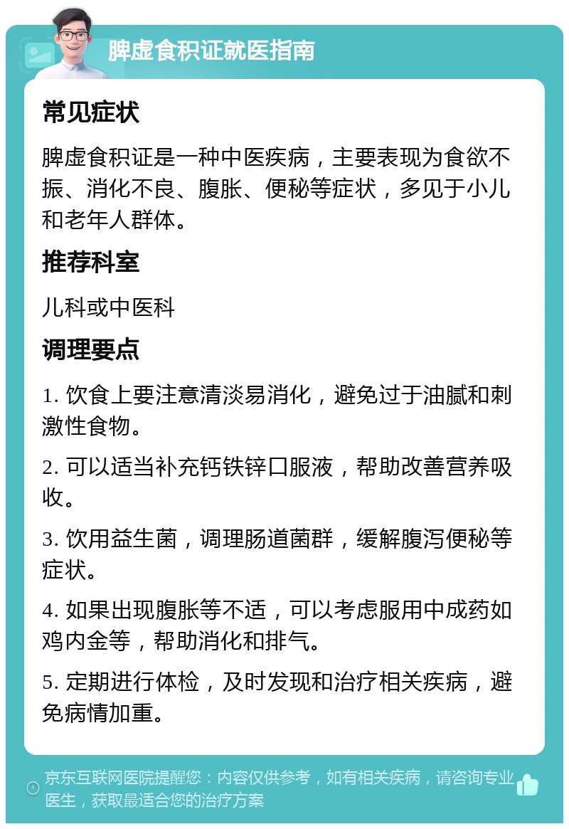 脾虚食积证就医指南 常见症状 脾虚食积证是一种中医疾病，主要表现为食欲不振、消化不良、腹胀、便秘等症状，多见于小儿和老年人群体。 推荐科室 儿科或中医科 调理要点 1. 饮食上要注意清淡易消化，避免过于油腻和刺激性食物。 2. 可以适当补充钙铁锌口服液，帮助改善营养吸收。 3. 饮用益生菌，调理肠道菌群，缓解腹泻便秘等症状。 4. 如果出现腹胀等不适，可以考虑服用中成药如鸡内金等，帮助消化和排气。 5. 定期进行体检，及时发现和治疗相关疾病，避免病情加重。