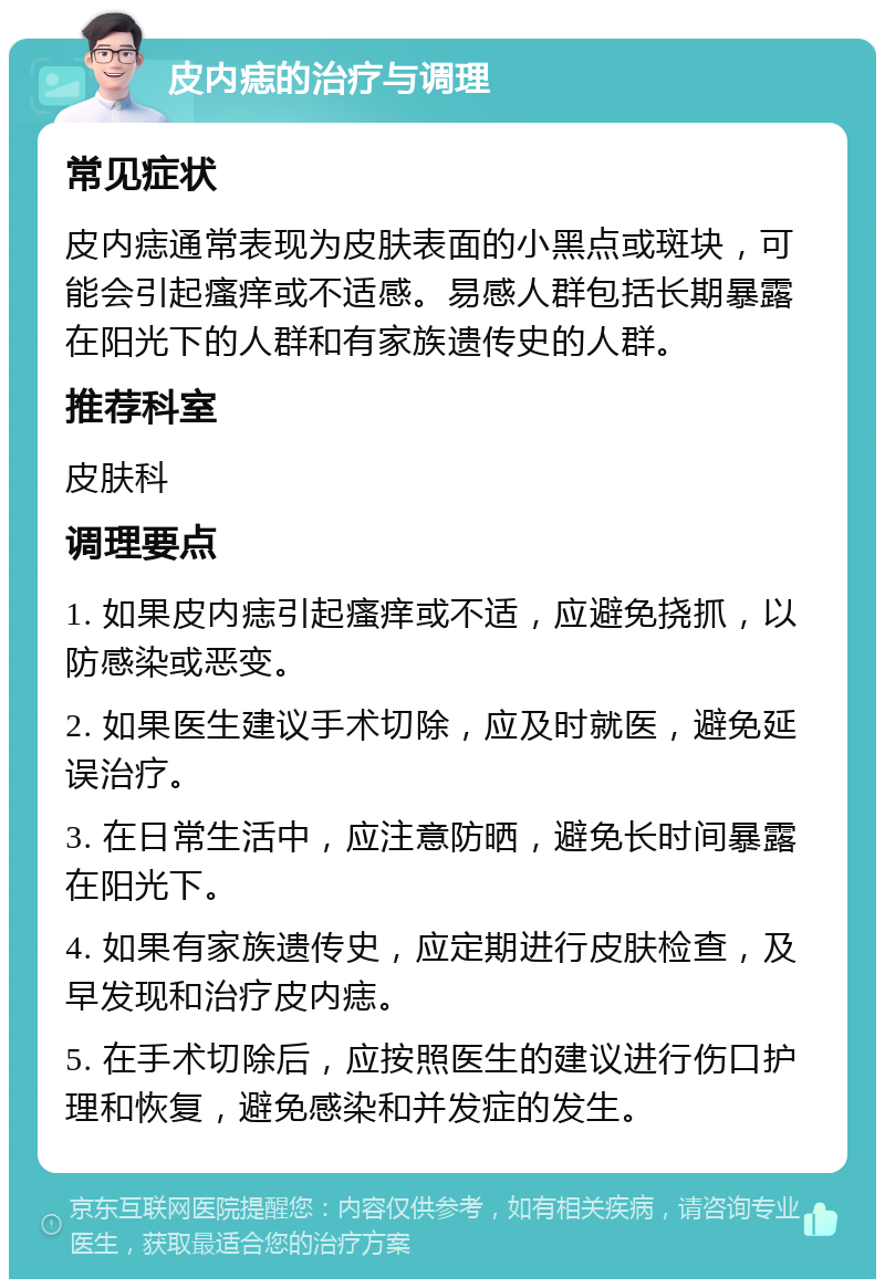 皮内痣的治疗与调理 常见症状 皮内痣通常表现为皮肤表面的小黑点或斑块，可能会引起瘙痒或不适感。易感人群包括长期暴露在阳光下的人群和有家族遗传史的人群。 推荐科室 皮肤科 调理要点 1. 如果皮内痣引起瘙痒或不适，应避免挠抓，以防感染或恶变。 2. 如果医生建议手术切除，应及时就医，避免延误治疗。 3. 在日常生活中，应注意防晒，避免长时间暴露在阳光下。 4. 如果有家族遗传史，应定期进行皮肤检查，及早发现和治疗皮内痣。 5. 在手术切除后，应按照医生的建议进行伤口护理和恢复，避免感染和并发症的发生。