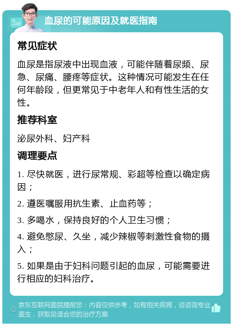 血尿的可能原因及就医指南 常见症状 血尿是指尿液中出现血液，可能伴随着尿频、尿急、尿痛、腰疼等症状。这种情况可能发生在任何年龄段，但更常见于中老年人和有性生活的女性。 推荐科室 泌尿外科、妇产科 调理要点 1. 尽快就医，进行尿常规、彩超等检查以确定病因； 2. 遵医嘱服用抗生素、止血药等； 3. 多喝水，保持良好的个人卫生习惯； 4. 避免憋尿、久坐，减少辣椒等刺激性食物的摄入； 5. 如果是由于妇科问题引起的血尿，可能需要进行相应的妇科治疗。