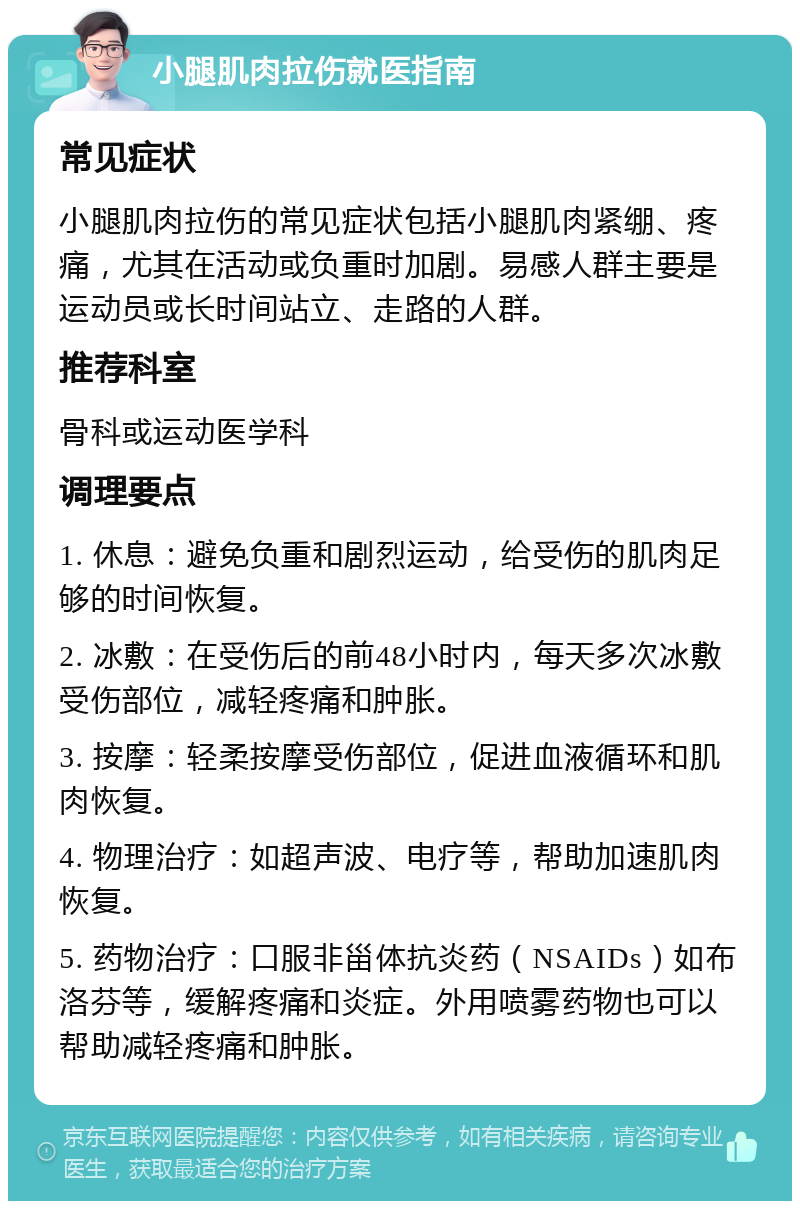 小腿肌肉拉伤就医指南 常见症状 小腿肌肉拉伤的常见症状包括小腿肌肉紧绷、疼痛，尤其在活动或负重时加剧。易感人群主要是运动员或长时间站立、走路的人群。 推荐科室 骨科或运动医学科 调理要点 1. 休息：避免负重和剧烈运动，给受伤的肌肉足够的时间恢复。 2. 冰敷：在受伤后的前48小时内，每天多次冰敷受伤部位，减轻疼痛和肿胀。 3. 按摩：轻柔按摩受伤部位，促进血液循环和肌肉恢复。 4. 物理治疗：如超声波、电疗等，帮助加速肌肉恢复。 5. 药物治疗：口服非甾体抗炎药（NSAIDs）如布洛芬等，缓解疼痛和炎症。外用喷雾药物也可以帮助减轻疼痛和肿胀。