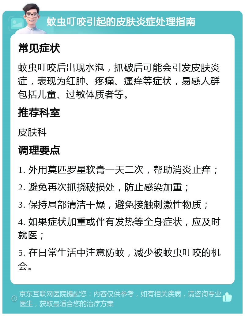 蚊虫叮咬引起的皮肤炎症处理指南 常见症状 蚊虫叮咬后出现水泡，抓破后可能会引发皮肤炎症，表现为红肿、疼痛、瘙痒等症状，易感人群包括儿童、过敏体质者等。 推荐科室 皮肤科 调理要点 1. 外用莫匹罗星软膏一天二次，帮助消炎止痒； 2. 避免再次抓挠破损处，防止感染加重； 3. 保持局部清洁干燥，避免接触刺激性物质； 4. 如果症状加重或伴有发热等全身症状，应及时就医； 5. 在日常生活中注意防蚊，减少被蚊虫叮咬的机会。