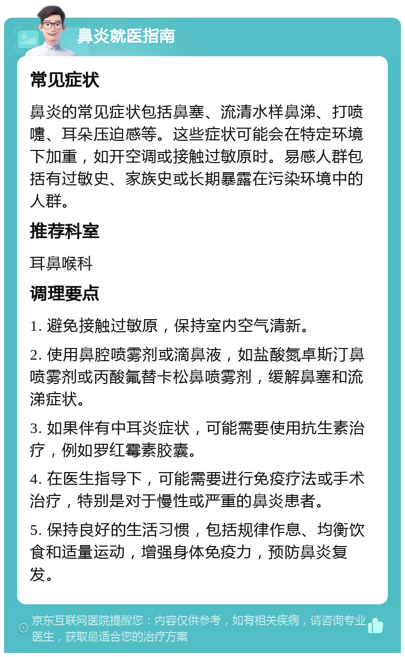 鼻炎就医指南 常见症状 鼻炎的常见症状包括鼻塞、流清水样鼻涕、打喷嚏、耳朵压迫感等。这些症状可能会在特定环境下加重，如开空调或接触过敏原时。易感人群包括有过敏史、家族史或长期暴露在污染环境中的人群。 推荐科室 耳鼻喉科 调理要点 1. 避免接触过敏原，保持室内空气清新。 2. 使用鼻腔喷雾剂或滴鼻液，如盐酸氮卓斯汀鼻喷雾剂或丙酸氟替卡松鼻喷雾剂，缓解鼻塞和流涕症状。 3. 如果伴有中耳炎症状，可能需要使用抗生素治疗，例如罗红霉素胶囊。 4. 在医生指导下，可能需要进行免疫疗法或手术治疗，特别是对于慢性或严重的鼻炎患者。 5. 保持良好的生活习惯，包括规律作息、均衡饮食和适量运动，增强身体免疫力，预防鼻炎复发。