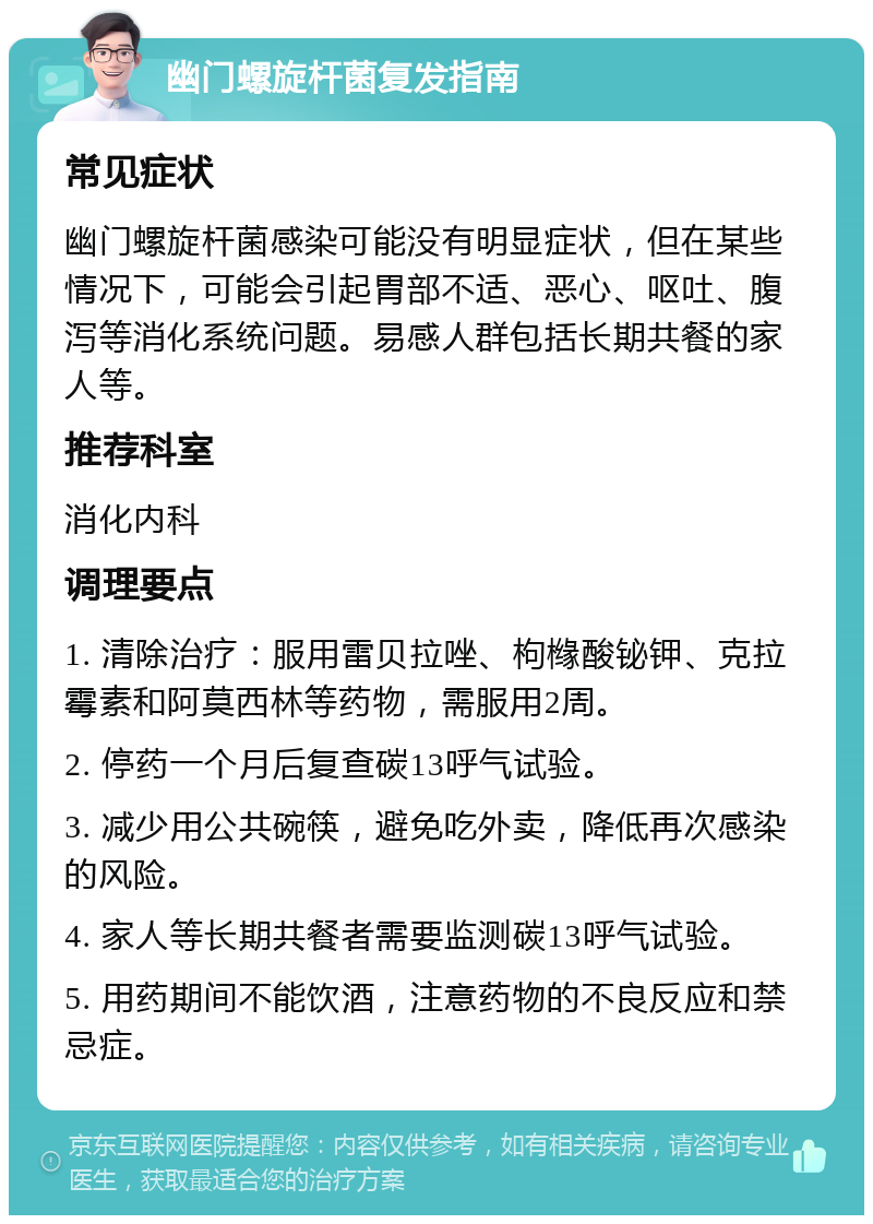 幽门螺旋杆菌复发指南 常见症状 幽门螺旋杆菌感染可能没有明显症状，但在某些情况下，可能会引起胃部不适、恶心、呕吐、腹泻等消化系统问题。易感人群包括长期共餐的家人等。 推荐科室 消化内科 调理要点 1. 清除治疗：服用雷贝拉唑、枸橼酸铋钾、克拉霉素和阿莫西林等药物，需服用2周。 2. 停药一个月后复查碳13呼气试验。 3. 减少用公共碗筷，避免吃外卖，降低再次感染的风险。 4. 家人等长期共餐者需要监测碳13呼气试验。 5. 用药期间不能饮酒，注意药物的不良反应和禁忌症。