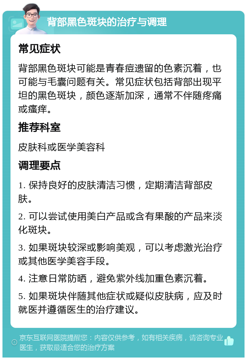 背部黑色斑块的治疗与调理 常见症状 背部黑色斑块可能是青春痘遗留的色素沉着，也可能与毛囊问题有关。常见症状包括背部出现平坦的黑色斑块，颜色逐渐加深，通常不伴随疼痛或瘙痒。 推荐科室 皮肤科或医学美容科 调理要点 1. 保持良好的皮肤清洁习惯，定期清洁背部皮肤。 2. 可以尝试使用美白产品或含有果酸的产品来淡化斑块。 3. 如果斑块较深或影响美观，可以考虑激光治疗或其他医学美容手段。 4. 注意日常防晒，避免紫外线加重色素沉着。 5. 如果斑块伴随其他症状或疑似皮肤病，应及时就医并遵循医生的治疗建议。