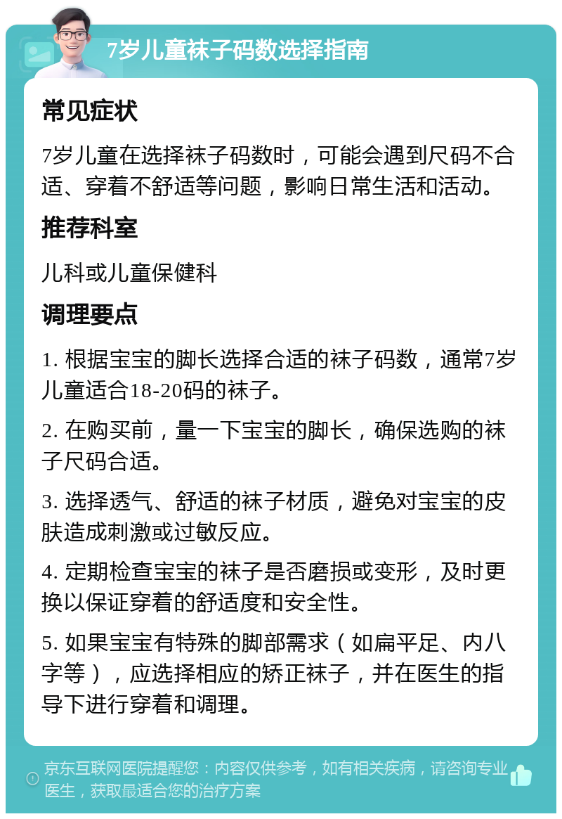 7岁儿童袜子码数选择指南 常见症状 7岁儿童在选择袜子码数时，可能会遇到尺码不合适、穿着不舒适等问题，影响日常生活和活动。 推荐科室 儿科或儿童保健科 调理要点 1. 根据宝宝的脚长选择合适的袜子码数，通常7岁儿童适合18-20码的袜子。 2. 在购买前，量一下宝宝的脚长，确保选购的袜子尺码合适。 3. 选择透气、舒适的袜子材质，避免对宝宝的皮肤造成刺激或过敏反应。 4. 定期检查宝宝的袜子是否磨损或变形，及时更换以保证穿着的舒适度和安全性。 5. 如果宝宝有特殊的脚部需求（如扁平足、内八字等），应选择相应的矫正袜子，并在医生的指导下进行穿着和调理。