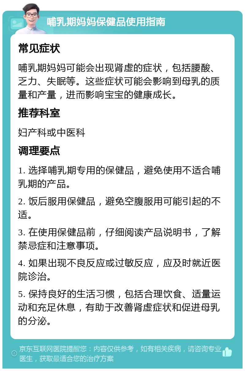 哺乳期妈妈保健品使用指南 常见症状 哺乳期妈妈可能会出现肾虚的症状，包括腰酸、乏力、失眠等。这些症状可能会影响到母乳的质量和产量，进而影响宝宝的健康成长。 推荐科室 妇产科或中医科 调理要点 1. 选择哺乳期专用的保健品，避免使用不适合哺乳期的产品。 2. 饭后服用保健品，避免空腹服用可能引起的不适。 3. 在使用保健品前，仔细阅读产品说明书，了解禁忌症和注意事项。 4. 如果出现不良反应或过敏反应，应及时就近医院诊治。 5. 保持良好的生活习惯，包括合理饮食、适量运动和充足休息，有助于改善肾虚症状和促进母乳的分泌。