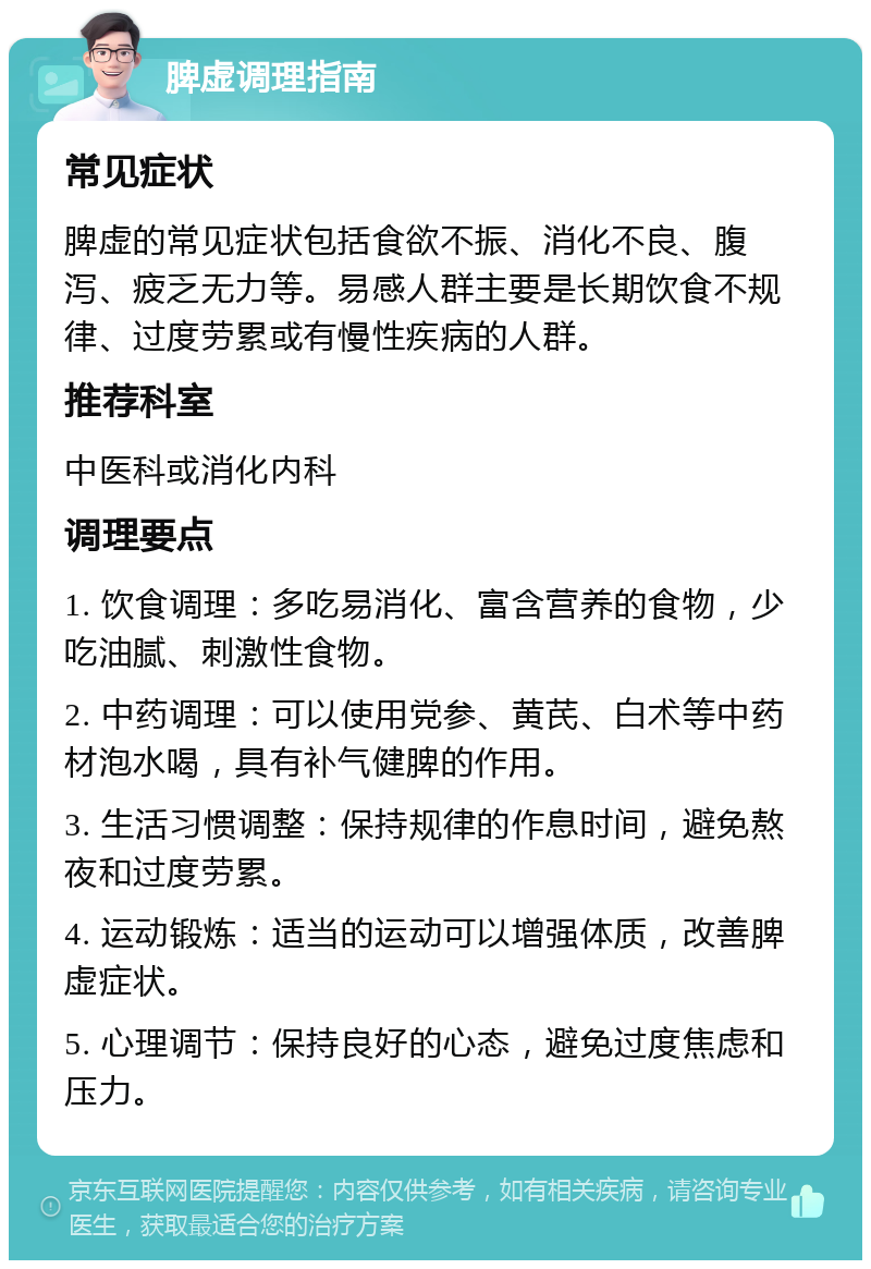 脾虚调理指南 常见症状 脾虚的常见症状包括食欲不振、消化不良、腹泻、疲乏无力等。易感人群主要是长期饮食不规律、过度劳累或有慢性疾病的人群。 推荐科室 中医科或消化内科 调理要点 1. 饮食调理：多吃易消化、富含营养的食物，少吃油腻、刺激性食物。 2. 中药调理：可以使用党参、黄芪、白术等中药材泡水喝，具有补气健脾的作用。 3. 生活习惯调整：保持规律的作息时间，避免熬夜和过度劳累。 4. 运动锻炼：适当的运动可以增强体质，改善脾虚症状。 5. 心理调节：保持良好的心态，避免过度焦虑和压力。