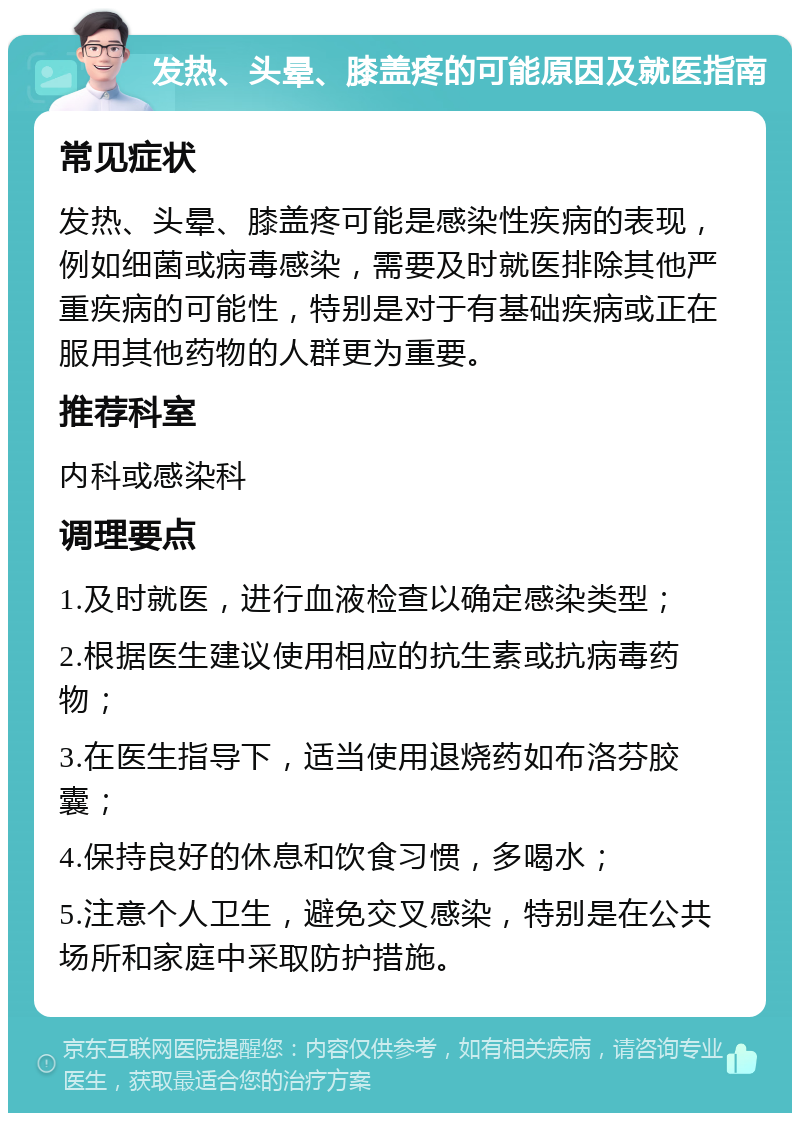 发热、头晕、膝盖疼的可能原因及就医指南 常见症状 发热、头晕、膝盖疼可能是感染性疾病的表现，例如细菌或病毒感染，需要及时就医排除其他严重疾病的可能性，特别是对于有基础疾病或正在服用其他药物的人群更为重要。 推荐科室 内科或感染科 调理要点 1.及时就医，进行血液检查以确定感染类型； 2.根据医生建议使用相应的抗生素或抗病毒药物； 3.在医生指导下，适当使用退烧药如布洛芬胶囊； 4.保持良好的休息和饮食习惯，多喝水； 5.注意个人卫生，避免交叉感染，特别是在公共场所和家庭中采取防护措施。