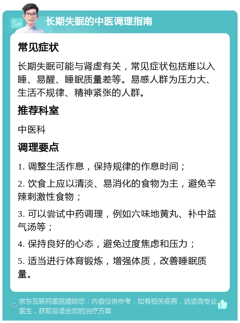 长期失眠的中医调理指南 常见症状 长期失眠可能与肾虚有关，常见症状包括难以入睡、易醒、睡眠质量差等。易感人群为压力大、生活不规律、精神紧张的人群。 推荐科室 中医科 调理要点 1. 调整生活作息，保持规律的作息时间； 2. 饮食上应以清淡、易消化的食物为主，避免辛辣刺激性食物； 3. 可以尝试中药调理，例如六味地黄丸、补中益气汤等； 4. 保持良好的心态，避免过度焦虑和压力； 5. 适当进行体育锻炼，增强体质，改善睡眠质量。