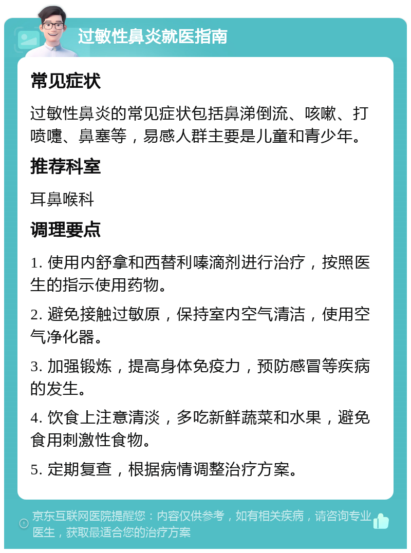 过敏性鼻炎就医指南 常见症状 过敏性鼻炎的常见症状包括鼻涕倒流、咳嗽、打喷嚏、鼻塞等，易感人群主要是儿童和青少年。 推荐科室 耳鼻喉科 调理要点 1. 使用内舒拿和西替利嗪滴剂进行治疗，按照医生的指示使用药物。 2. 避免接触过敏原，保持室内空气清洁，使用空气净化器。 3. 加强锻炼，提高身体免疫力，预防感冒等疾病的发生。 4. 饮食上注意清淡，多吃新鲜蔬菜和水果，避免食用刺激性食物。 5. 定期复查，根据病情调整治疗方案。