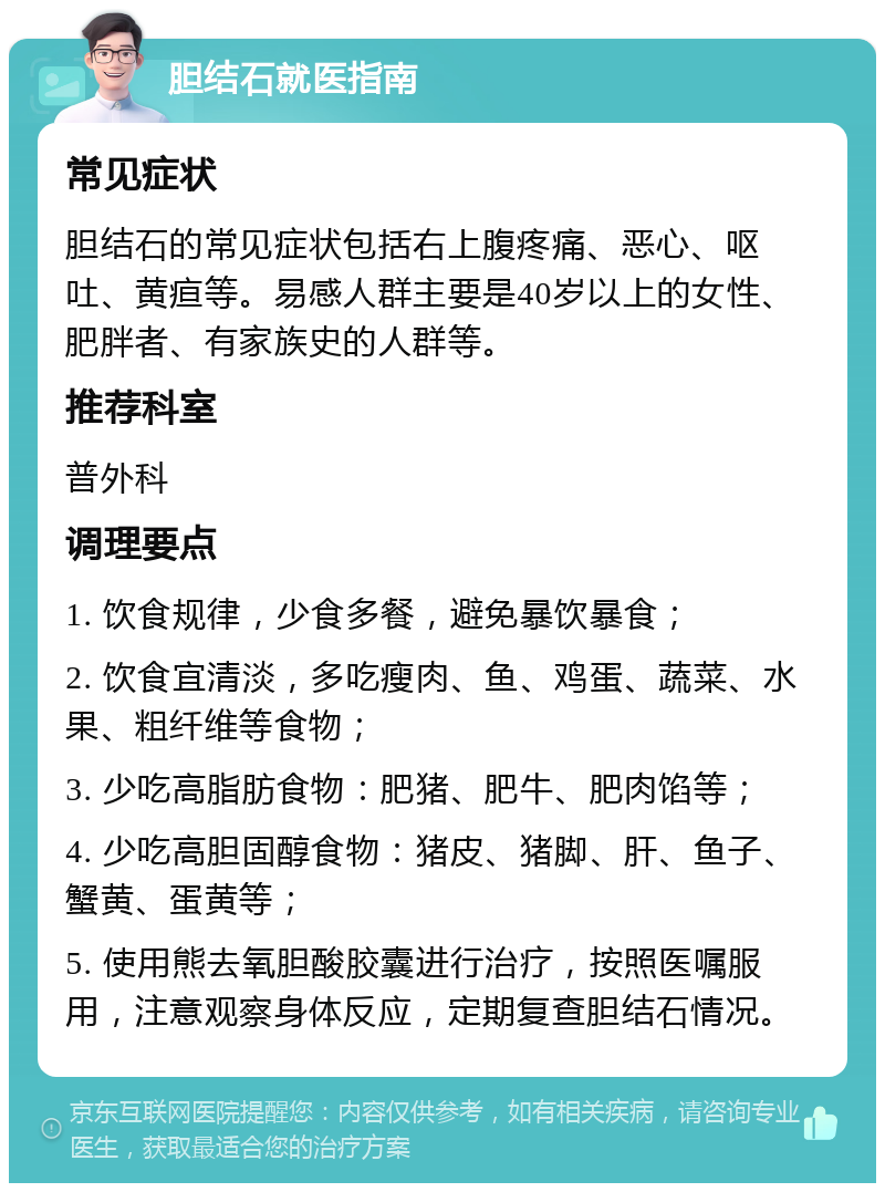 胆结石就医指南 常见症状 胆结石的常见症状包括右上腹疼痛、恶心、呕吐、黄疸等。易感人群主要是40岁以上的女性、肥胖者、有家族史的人群等。 推荐科室 普外科 调理要点 1. 饮食规律，少食多餐，避免暴饮暴食； 2. 饮食宜清淡，多吃瘦肉、鱼、鸡蛋、蔬菜、水果、粗纤维等食物； 3. 少吃高脂肪食物：肥猪、肥牛、肥肉馅等； 4. 少吃高胆固醇食物：猪皮、猪脚、肝、鱼子、蟹黄、蛋黄等； 5. 使用熊去氧胆酸胶囊进行治疗，按照医嘱服用，注意观察身体反应，定期复查胆结石情况。